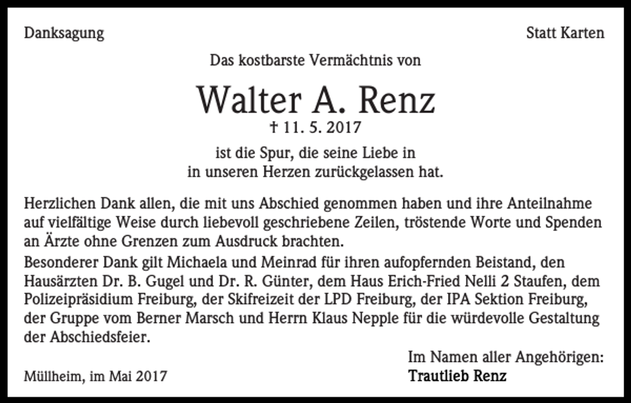 <p>DDanksagung<br />a n ks a g u n g</p><p>Statt<br />St att Karten<br />K art e n<br />DDas<br />as kkostbarste<br />ost b arst e VVermächtnis<br />er m ä c h t nis von<br />von</p><p>Walter<br />W alt er A.A.R Renz<br />e nz<br />5. 22017<br />†† 111.<br />1. 5.<br />017</p><p>ist die<br />di e Spur,<br />S p ur, die<br />di e seine<br />s ei n e Liebe<br />Lie b e iinn<br />iinn unseren<br />u ns er e n Herzen<br />H er z e n zurückgelassen<br />z ur ü ck g el ass e n hat.<br />h at.<br />HHerzlichen<br />er zli c h e n DDank<br />a n k all<br />allen,<br />e n, ddie<br />i e mit<br />mit uns<br />u ns Abschied<br />A bs c hi e d genommen<br />g e no m m e n haben<br />h a b e n und<br />u n d iihre<br />hr e AAnteilnahme<br />nt eil n a h m e<br />aauf<br />uf vielfältige<br />vi elf älti g e Weise<br />W eis e durch<br />d ur c h liliebevoll<br />e b e v oll geschriebene<br />g es c hri e b e n e Zeilen,<br />Z eil e n, trtröstende<br />öst e n d e Worte<br />W ort e und<br />u n d SSpenden<br />pe nde n<br />aann Ärzte<br />Är zt e ohne<br />o h n e Grenzen<br />Gr e n z e n zzum<br />u m Ausdruck<br />A us dr u c k brachten.<br />br a c ht e n.<br />BBesonderer<br />es o n d er er Dank<br />D a n k gilt<br />gilt Michaela<br />Mi c h a el a und<br />u n d Meinrad<br />M ei nr a d ffür<br />ür iihren<br />hr e n aufopfernden<br />a uf o pf er n d e n Beistand,<br />B eist a n d, den<br />de n<br />H a us är zt e n Dr.<br />u g el und<br />u n d Dr.<br />Dr. R.<br />R. Günter,<br />G ü nt er, dem<br />d e m Haus<br />H a us Erich-Fried<br />Eri c h- Fri e d Nelli<br />N elli 22 Staufen,<br />St a uf e n, dem<br />de m<br />Hausärzten<br />Dr. B.B. GGugel<br />P oli z ei pr äsi di u m Fr<br />ei b ur g, der<br />d er Skifreizeit<br />S kifr ei z eit der<br />d er LPD<br />L P D Freiburg,<br />Fr ei b ur g, der<br />d er IPA<br />I P A Sektion<br />S e kti on Fr<br />ei b ur g,<br />Polizeipräsidium<br />Freiburg,<br />Freiburg,<br />der<br />d er Gruppe<br />Gr u p p e vvom<br />o m Berner<br />B er n er Marsch<br />M ars c h u und<br />n d HHerrn<br />err n KlKlaus<br />a us Nepple<br />N e p pl e ffür<br />ür die<br />di e würdevolle<br />w ür d e v oll e Gestaltung<br />G est alt u n g<br />der<br />d er Abschiedsfeier.<br />A bs c hi e dsf ei er.<br />Im<br />I m Namen<br />N a m e n aller<br />all er Angehörigen:<br />A n g e h öri g e n:<br />MMüllheim,<br />üll h ei m, i im<br />m MMai<br />ai</p>