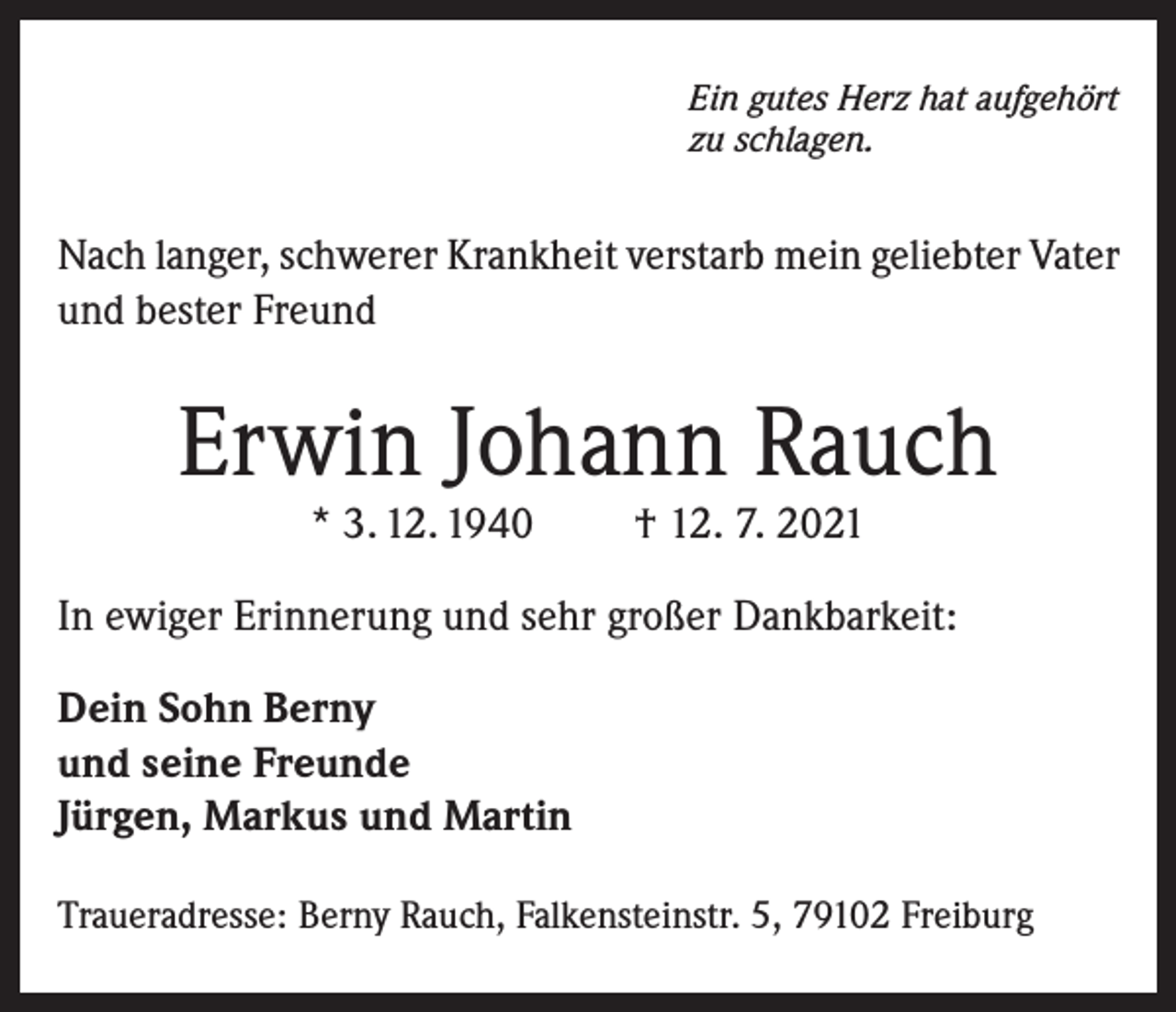 <p>Ein gutes Herz hat aufgehört<br />zu schlagen.</p><p>Nach langer, schwerer Krankheit verstarb mein geliebter Vater<br />und bester Freund</p><p>Erwin Johann Rauch<br />* 3. 12. 1940</p><p>† 12. 7. 2021</p><p>In ewiger Erinnerung und sehr großer Dankbarkeit:<br />Dein Sohn Berny<br />und seine Freunde<br />Jürgen, Markus und Martin<br />Traueradresse: Berny Rauch, Falkensteinstr. 5, 79102 Freiburg</p>