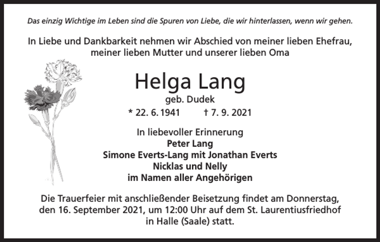 <p>Das einzig Wichtige im Leben sind die Spuren von Liebe, die wir hinterlassen, wenn wir gehen.</p><p>In Liebe und Dankbarkeit nehmen wir Abschied von meiner lieben Ehefrau,<br />meiner lieben Mutter und unserer lieben Oma</p><p>Helga Lang<br />geb. Dudek<br />* 22. 6. 1941<br />† 7. 9. 2021<br />In liebevoller Erinnerung<br />Peter Lang<br />Simone Everts-Lang mit Jonathan Everts<br />Nicklas und Nelly<br />im Namen aller Angehörigen<br />Die Trauerfeier mit anschließender Beisetzung findet am Donnerstag,<br />den 16. September 2021, um 12:00 Uhr auf dem St. Laurentiusfriedhof<br />in Halle (Saale) statt.</p>