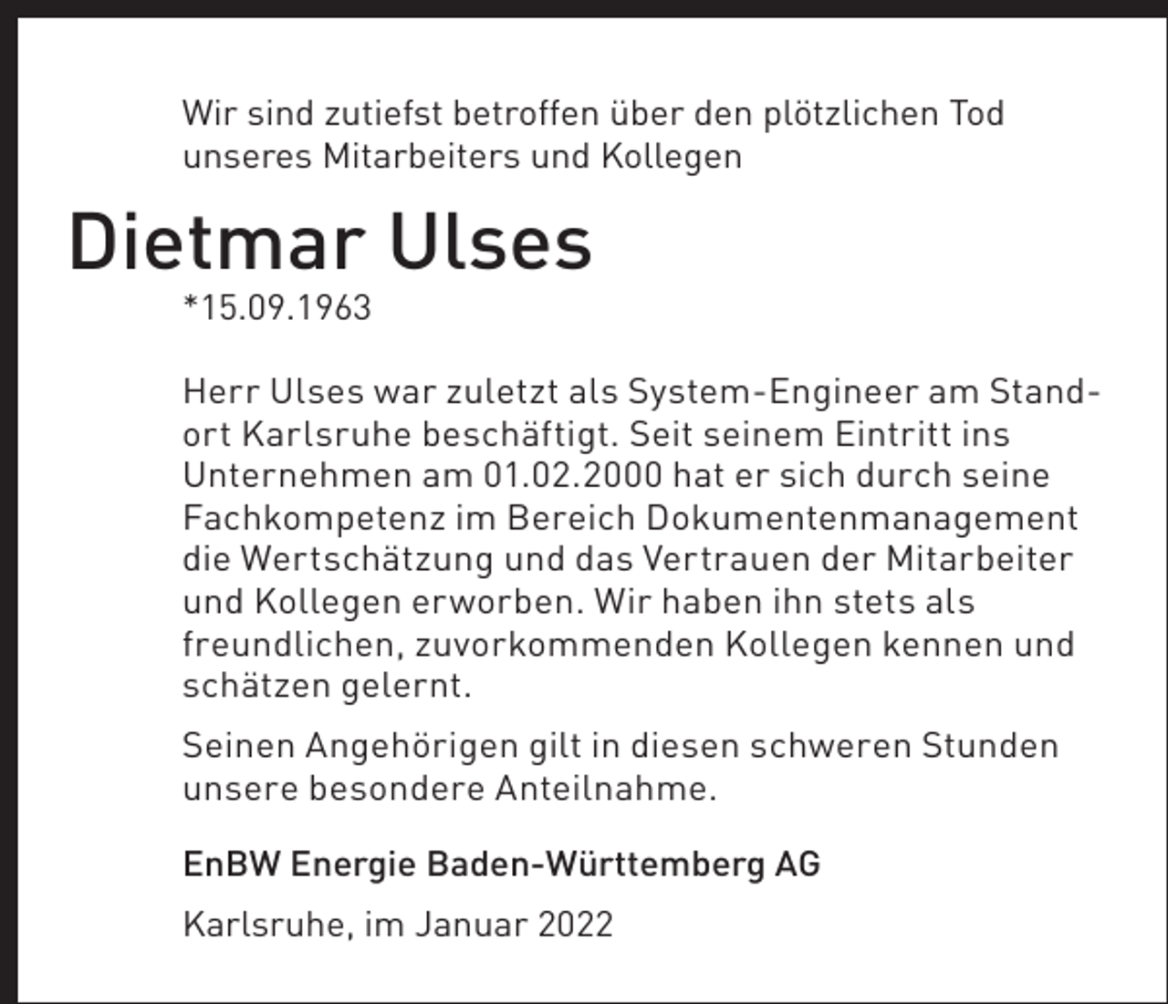<p>Wir sind zutiefst betroffen über den plötzlichen Tod<br />unseres Mitarbeiters und Kollegen</p><p>Dietmar Ulses<br />*15.09.1963<br />Herr Ulses war zuletzt als System-Engineer am Standort Karlsruhe beschäftigt. Seit seinem Eintritt ins<br />Unternehmen am 01.02.2000 hat er sich durch seine<br />Fachkompetenz im Bereich Dokumentenmanagement<br />die Wertschätzung und das Vertrauen der Mitarbeiter<br />und Kollegen erworben. Wir haben ihn stets als<br />freundlichen, zuvorkommenden Kollegen kennen und<br />schätzen gelernt.<br />Seinen Angehörigen gilt in diesen schweren Stunden<br />unsere besondere Anteilnahme.<br />EnBW Energie Baden-Württemberg AG<br />Karlsruhe, im Januar 2022</p>