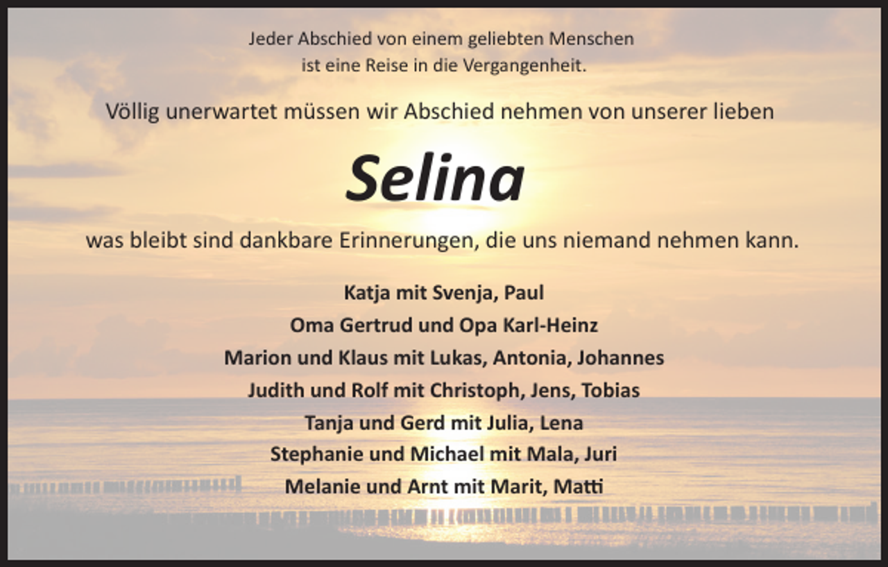 <p>Jeder Abschied von einem geliebten Menschen<br />ist eine Reise in die Vergangenheit.</p><p>Völlig unerwartet müssen wir Abschied nehmen von unserer lieben</p><p>Selina<br />was bleibt sind dankbare Erinnerungen, die uns niemand nehmen kann.<br />Katja mit Svenja, Paul<br />Oma Gertrud und Opa Karl­Heinz<br />Marion und Klaus mit Lukas, Antonia, Johannes<br />Judith und Rolf mit Christoph, Jens, Tobias<br />Tanja und Gerd mit Julia, Lena<br />Stephanie und Michael mit Mala, Juri<br />Melanie und Arnt mit Marit, Ma�</p>