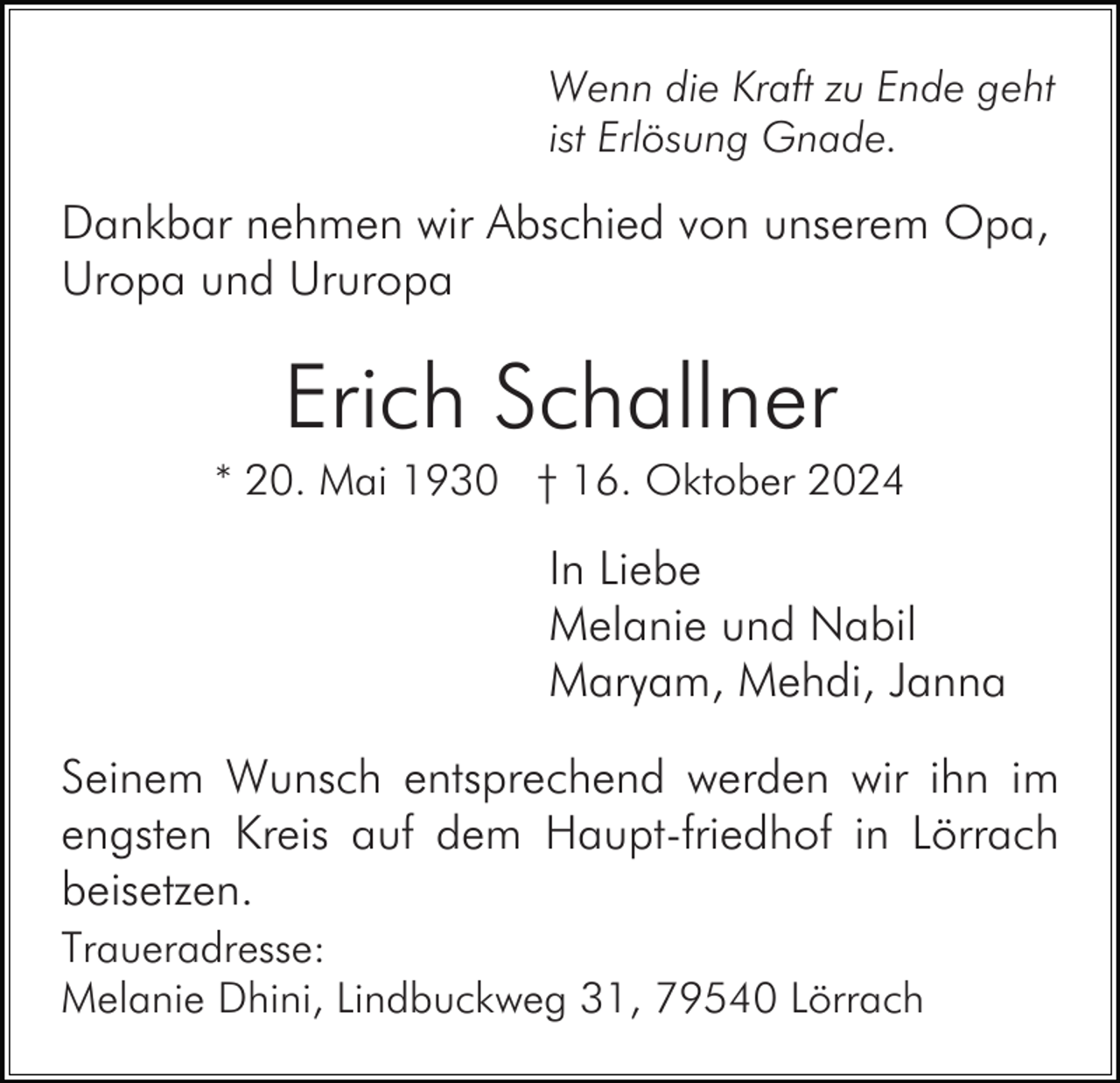 <p>Wenn die Kraft zu Ende geht<br />ist Erlösung Gnade.</p><p>Dankbar nehmen wir Abschied von unserem Opa,<br />Uropa und Ururopa</p><p>Erich Schallner<br />* 20. Mai 1930 † 16. Oktober 2024</p><p>In Liebe<br />Melanie und Nabil<br />Maryam, Mehdi, Janna<br />Seinem Wunsch entsprechend werden wir ihn im<br />engsten Kreis auf dem Haupt-friedhof in Lörrach<br />beisetzen.<br />Traueradresse:<br />Melanie Dhini, Lindbuckweg 31, 79540 Lörrach</p>