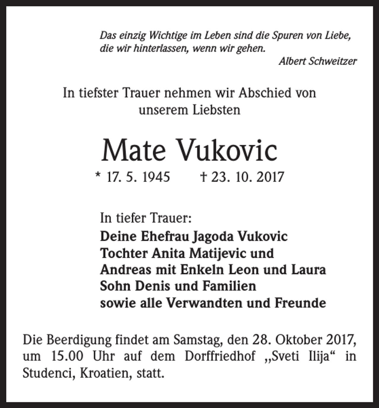 <p>Das einzig Wichtige im Leben sind die Spuren von Liebe,<br />die wir hinterlassen, wenn wir gehen.</p><p>Albert Schweitzer</p><p>In tiefster Trauer nehmen wir Abschied von<br />unserem Liebsten</p><p>Mate Vukovic</p><p>* 17. 5. 1945 † 23. 10. 2017<br />In tiefer Trauer:<br />Deine Ehefrau Jagoda Vukovic<br />Tochter Anita Matijevic und<br />Andreas mit Enkeln Leon und Laura<br />Sohn Denis und Familien<br />sowie alle Verwandten und Freunde<br />Die Beerdigung findet am Samstag, den 28. Oktober 2017,<br />um 15.00 Uhr auf dem Dorffriedhof ,,Sveti Ilija“ in<br />Studenci, Kroatien, statt.</p>