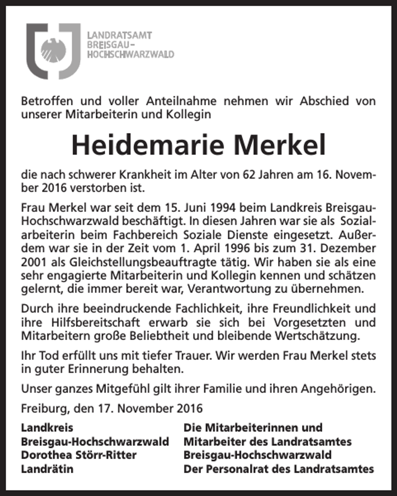 <p>Betroffen und voller Anteilnahme nehmen wir Abschied von<br />unserer Mitarbeiterin und Kollegin</p><p>Heidemarie Merkel<br />die nach schwerer Krankheit im Alter von 62 Jahren am 16. November 2016 verstorben ist.<br />Frau Merkel war seit dem 15. Juni 1994 beim Landkreis BreisgauHochschwarzwald beschäftigt. In diesen Jahren war sie als Sozialarbeiterin beim Fachbereich Soziale Dienste eingesetzt. Außerdem war sie in der Zeit vom 1. April 1996 bis zum 31. Dezember<br />2001 als Gleichstellungsbeauftragte tätig. Wir haben sie als eine<br />sehr engagierte Mitarbeiterin und Kollegin kennen und schätzen<br />gelernt, die immer bereit war, Verantwortung zu übernehmen.<br />Durch ihre beeindruckende Fachlichkeit, ihre Freundlichkeit und<br />ihre Hilfsbereitschaft erwarb sie sich bei Vorgesetzten und<br />Mitarbeitern große Beliebtheit und bleibende Wertschätzung.<br />Ihr Tod erfüllt uns mit tiefer Trauer. Wir werden Frau Merkel stets<br />in guter Erinnerung behalten.<br />Unser ganzes Mitgefühl gilt ihrer Familie und ihren Angehörigen.<br />Freiburg, den 17. November 2016<br />Landkreis<br />Breisgau-Hochschwarzwald<br />Dorothea Störr-Ritter<br />Landrätin</p><p>Die Mitarbeiterinnen und<br />Mitarbeiter des Landratsamtes<br />Breisgau-Hochschwarzwald<br />Der Personalrat des Landratsamtes</p>