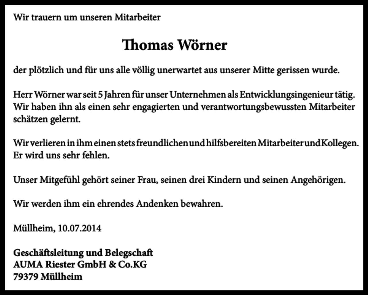 <p>Wir trauern um unseren Mitarbeiter</p><p>Thomas Wörner<br />der plötzlich und für uns alle völlig unerwartet aus unserer Mitte gerissen wurde.<br />Herr Wörner war seit 5 Jahren für unser Unternehmen als Entwicklungsingenieur tätig.<br />Wir haben ihn als einen sehr engagierten und verantwortungsbewussten Mitarbeiter<br />schätzen gelernt.<br />Wir verlieren in ihm einen stets freundlichen und hilfsbereiten Mitarbeiter und Kollegen.<br />Er wird uns sehr fehlen.<br />Unser Mitgefühl gehört seiner Frau, seinen drei Kindern und seinen Angehörigen.<br />Wir werden ihm ein ehrendes Andenken bewahren.<br />Müllheim, 10.07.2014<br />Geschäftsleitung und Belegschaft<br />AUMA Riester GmbH &amp; Co.KG<br />79379 Müllheim</p>