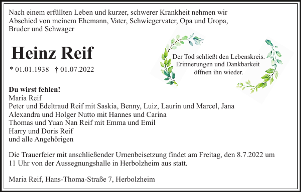 <p>Nach einem erfüllten Leben und kurzer, schwerer Krankheit nehmen wir<br />Abschied von meinem Ehemann, Vater, Schwiegervater, Opa und Uropa,<br />Bruder und Schwager</p><p>Heinz Reif<br />* 01.01.1938 † 01.07.2022</p><p>Der Tod schließt den Lebenskreis.<br />Erinnerungen und Dankbarkeit<br />öffnen ihn wieder.</p><p>Du wirst fehlen!<br />Maria Reif<br />Peter und Edeltraud Reif mit Saskia, Benny, Luiz, Laurin und Marcel, Jana<br />Alexandra und Holger Nutto mit Hannes und Carina<br />Thomas und Yuan Nan Reif mit Emma und Emil<br />Harry und Doris Reif<br />und alle Angehörigen<br />Die Trauerfeier mit anschließender Urnenbeisetzung findet am Freitag, den 8.7.2022 um<br />11 Uhr von der Aussegnungshalle in Herbolzheim aus statt.<br />Maria Reif, Hans-Thoma-Straße 7, Herbolzheim</p>