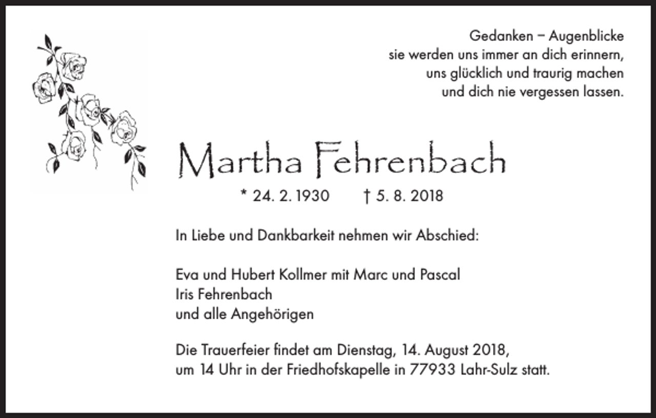 <p>Gedanken – Augenblicke<br />sie werden uns immer an dich erinnern,<br />uns glücklich und traurig machen<br />und dich nie vergessen lassen.</p><p>Martha Fehrenbach<br />* 24. 2. 1930</p><p>† 5. 8. 2018</p><p>In Liebe und Dankbarkeit nehmen wir Abschied:<br />Eva und Hubert Kollmer mit Marc und Pascal<br />Iris Fehrenbach<br />und alle Angehörigen<br />Die Trauerfeier findet am Dienstag, 14. August 2018,<br />um 14 Uhr in der Friedhofskapelle in 77933 Lahr-Sulz statt.</p>