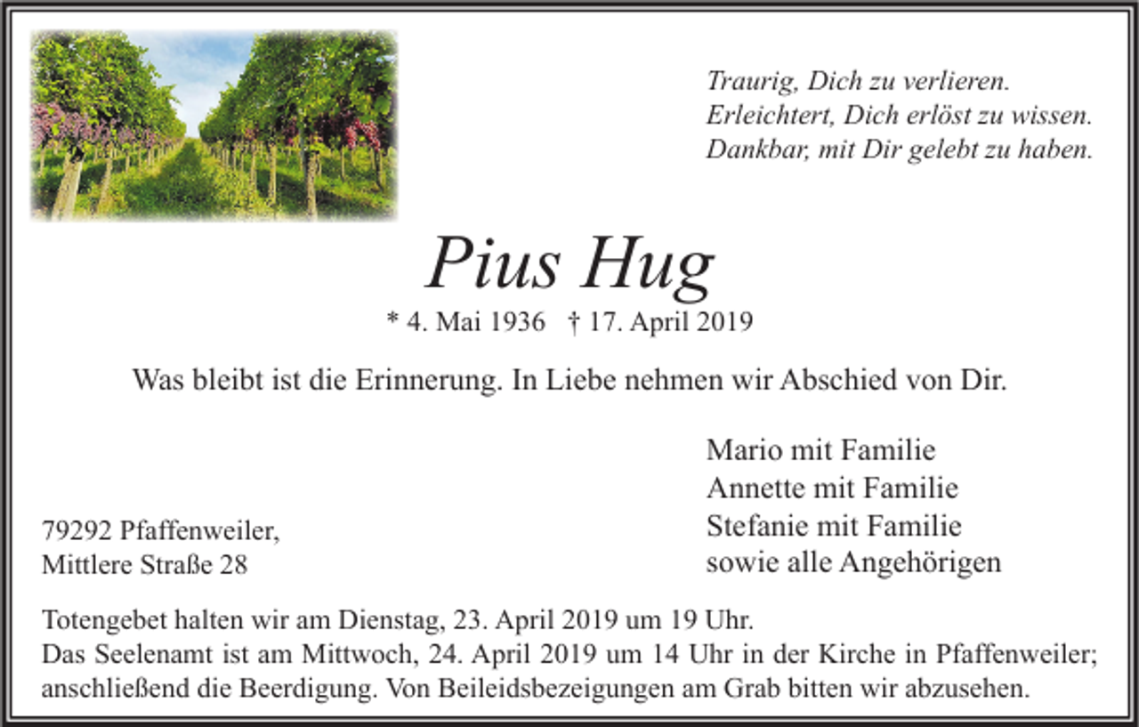 <p>Traurig, Dich zu verlieren.<br />Erleichtert, Dich erlöst zu wissen.<br />Dankbar, mit Dir gelebt zu haben.</p><p>Pius Hug</p><p>* 4. Mai 1936 † 17. April 2019</p><p>Was bleibt ist die Erinnerung. In Liebe nehmen wir Abschied von Dir.</p><p>79292 Pfaffenweiler,<br />Mittlere Straße 28</p><p>Mario mit Familie<br />Annette mit Familie<br />Stefanie mit Familie<br />sowie alle Angehörigen</p><p>Totengebet halten wir am Dienstag, 23. April 2019 um 19 Uhr.<br />Das Seelenamt ist am Mittwoch, 24. April 2019 um 14 Uhr in der Kirche in Pfaffenweiler;<br />anschließend die Beerdigung. Von Beileidsbezeigungen am Grab bitten wir abzusehen.</p>