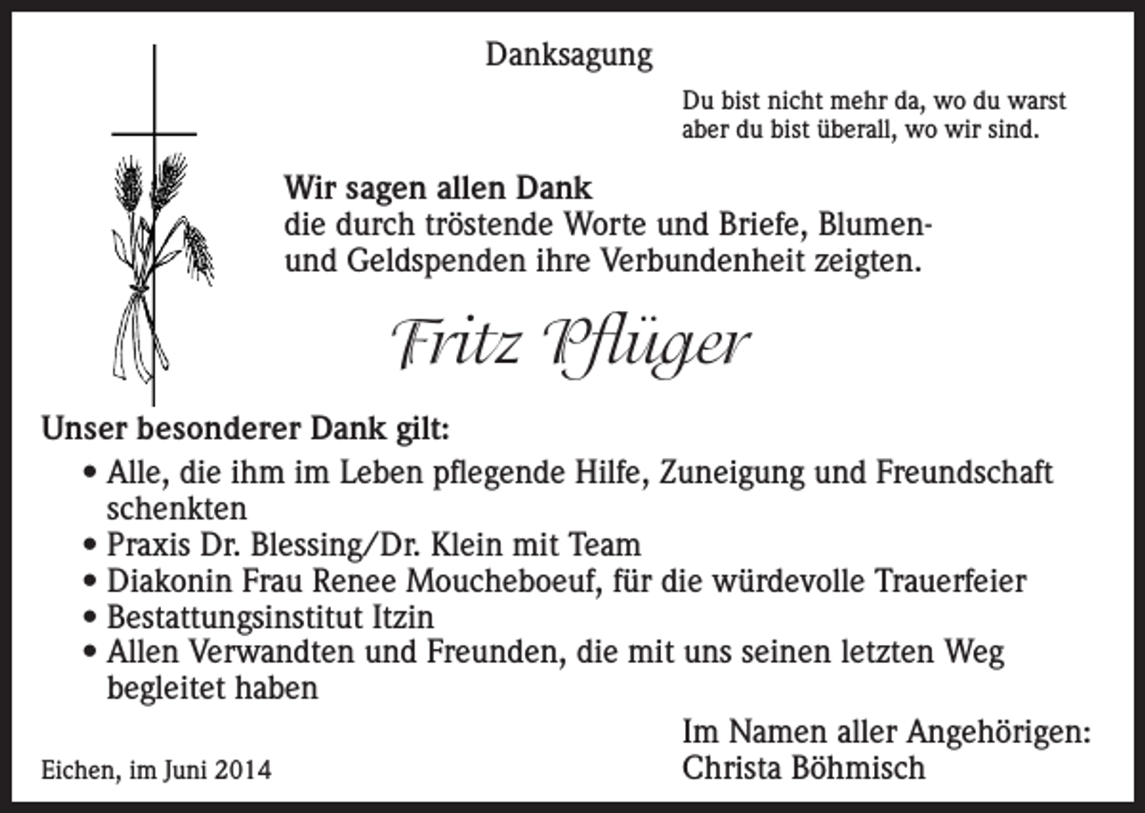 <p>Danksagung<br />Du bist nicht mehr da, wo du warst<br />aber du bist überall, wo wir sind.</p><p>Wir sagen allen Dank<br />die durch tröstende Worte und Briefe, Blumenund Geldspenden ihre Verbundenheit zeigten.</p><p>Fritz Pflüger<br />Unser besonderer Dank gilt:<br />• Alle, die ihm im Leben pflegende Hilfe, Zuneigung und Freundschaft<br />schenkten<br />• Praxis Dr. Blessing/Dr. Klein mit Team<br />• Diakonin Frau Renee Moucheboeuf, für die würdevolle Trauerfeier<br />• Bestattungsinstitut Itzin<br />• Allen Verwandten und Freunden, die mit uns seinen letzten Weg<br />begleitet haben</p><p>Im Namen aller Angehörigen:<br />Eichen, im Juni 2014<br />Christa Böhmisch</p>