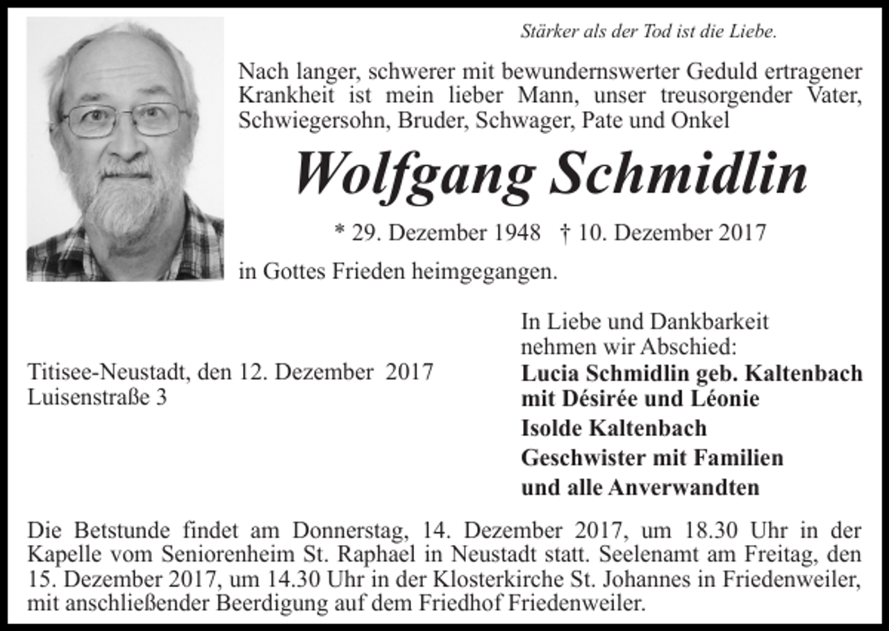 <p>Stärker als der Tod ist die Liebe.</p><p>Nach langer, schwerer mit bewundernswerter Geduld ertragener<br />Krankheit ist mein lieber Mann, unser treusorgender Vater,<br />Schwiegersohn, Bruder, Schwager, Pate und Onkel</p><p>Wolfgang Schmidlin<br />* 29. Dezember 1948 † 10. Dezember 2017</p><p>in Gottes Frieden heimgegangen.</p><p>Titisee-Neustadt, den 12. Dezember 2017<br />Luisenstraße 3</p><p>In Liebe und Dankbarkeit<br />nehmen wir Abschied:<br />Lucia Schmidlin geb. Kaltenbach<br />mit Désirée und Léonie<br />Isolde Kaltenbach<br />Geschwister mit Familien<br />und alle Anverwandten</p><p>Die Betstunde findet am Donnerstag, 14. Dezember 2017, um 18.30 Uhr in der<br />Kapelle vom Seniorenheim St. Raphael in Neustadt statt. Seelenamt am Freitag, den<br />15. Dezember 2017, um 14.30 Uhr in der Klosterkirche St. Johannes in Friedenweiler,<br />mit anschließender Beerdigung auf dem Friedhof Friedenweiler.</p>