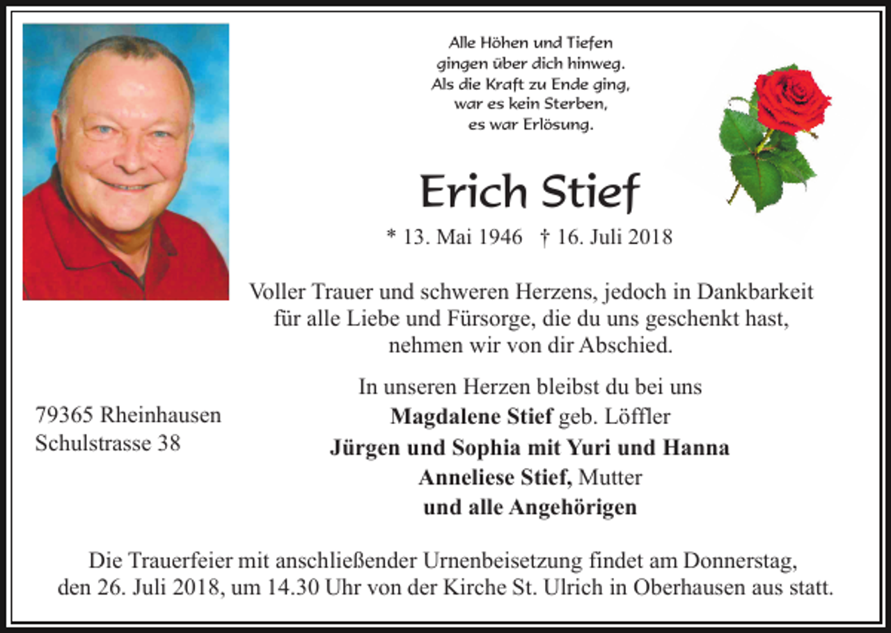 <p>Alle Höhen und Tiefen<br />gingen über dich hinweg.<br />Als die Kraft zu Ende ging,<br />war es kein Sterben,<br />es war Erlösung.</p><p>Erich Stief<br />* 13. Mai 1946 † 16. Juli 2018</p><p>Voller Trauer und schweren Herzens, jedoch in Dankbarkeit<br />für alle Liebe und Fürsorge, die du uns geschenkt hast,<br />nehmen wir von dir Abschied.<br />79365 Rheinhausen<br />Schulstrasse 38</p><p>In unseren Herzen bleibst du bei uns<br />Magdalene Stief geb. Löffler<br />Jürgen und Sophia mit Yuri und Hanna<br />Anneliese Stief, Mutter<br />und alle Angehörigen</p><p>Die Trauerfeier mit anschließender Urnenbeisetzung findet am Donnerstag,<br />den 26. Juli 2018, um 14.30 Uhr von der Kirche St. Ulrich in Oberhausen aus statt.</p>