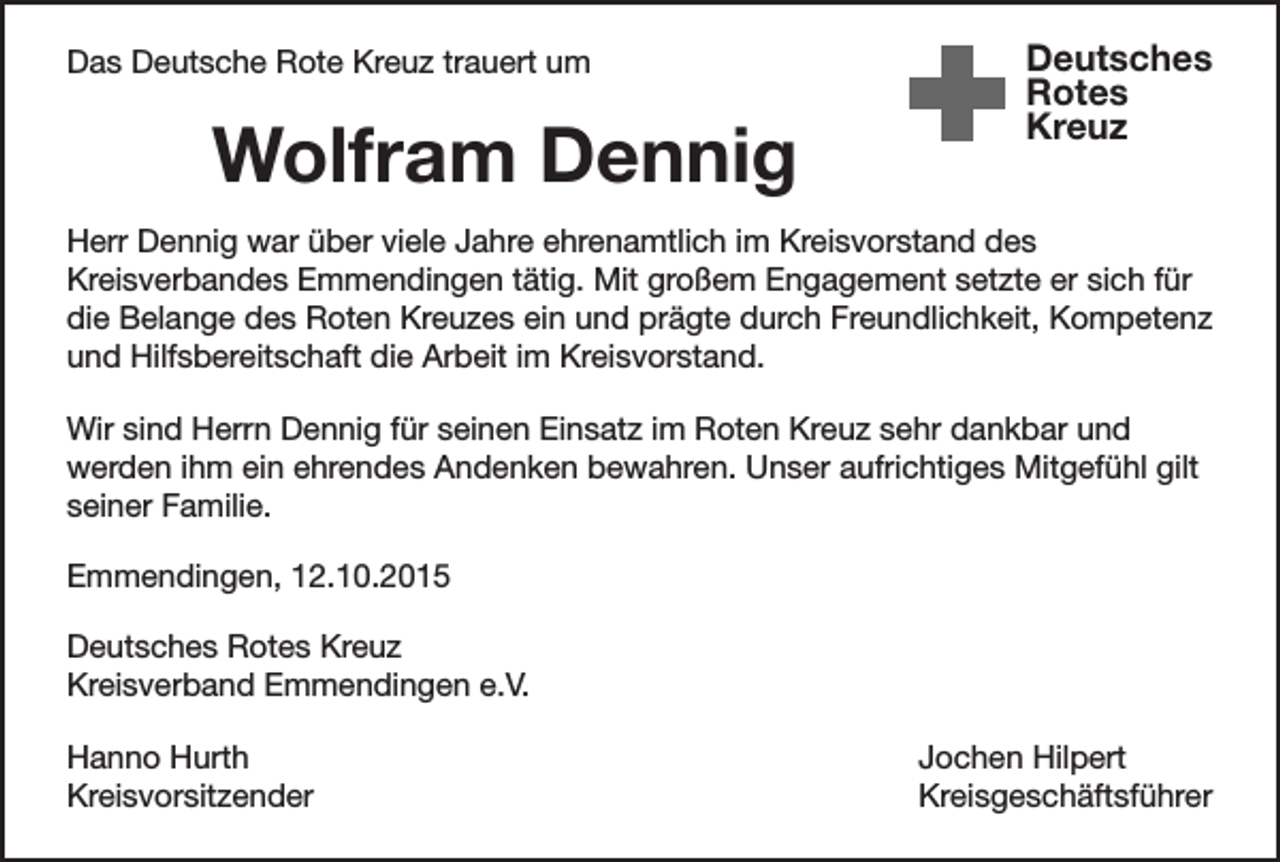 <p>Das Deutsche Rote Kreuz trauert um</p><p>Wolfram Dennig</p><p>Deutsches<br />Rotes<br />Kreuz<br />Kreisverband Emmendingen e.V.</p><p>Herr Dennig war über viele Jahre ehrenamtlich im Kreisvorstand des<br />Kreisverbandes Emmendingen tätig. Mit großem Engagement setzte er sich für<br />die Belange des Roten Kreuzes ein und prägte durch Freundlichkeit, Kompetenz<br />und Hilfsbereitschaft die Arbeit im Kreisvorstand.<br />Wir sind Herrn Dennig für seinen Einsatz im Roten Kreuz sehr dankbar und<br />werden ihm ein ehrendes Andenken bewahren. Unser aufrichtiges Mitgefühl gilt<br />seiner Familie.<br />Emmendingen, 12.10.2015<br />Deutsches Rotes Kreuz<br />Kreisverband Emmendingen e.V.<br />Hanno Hurth<br />Jochen Hilpert<br />Kreisvorsitzender Kreisgeschäftsführer</p>