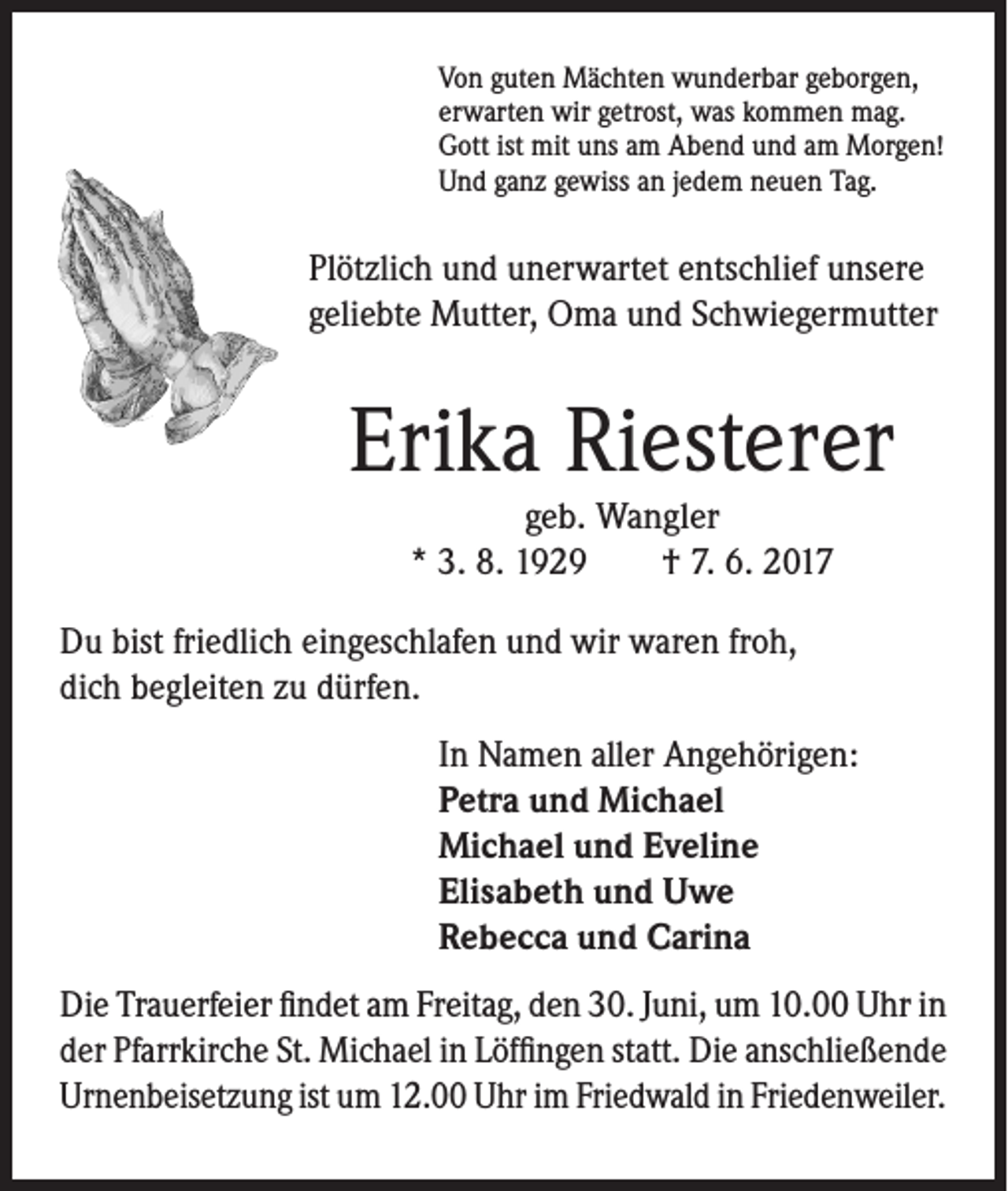 <p>Von guten Mächten wunderbar geborgen,<br />erwarten wir getrost, was kommen mag.<br />Gott ist mit uns am Abend und am Morgen!<br />Und ganz gewiss an jedem neuen Tag.</p><p>Plötzlich und unerwartet entschlief unsere<br />geliebte Mutter, Oma und Schwiegermutter</p><p>Erika Riesterer<br />geb. Wangler<br />* 3. 8. 1929 † 7. 6. 2017</p><p>Du bist friedlich eingeschlafen und wir waren froh,<br />dich begleiten zu dürfen.<br />In Namen aller Angehörigen:<br />Petra und Michael<br />Michael und Eveline<br />Elisabeth und Uwe<br />Rebecca und Carina<br />Die Trauerfeier findet am Freitag, den 30. Juni, um 10.00 Uhr in<br />der Pfarrkirche St. Michael in Löffingen statt. Die anschließende<br />Urnenbeisetzung ist um 12.00 Uhr im Friedwald in Friedenweiler.</p>