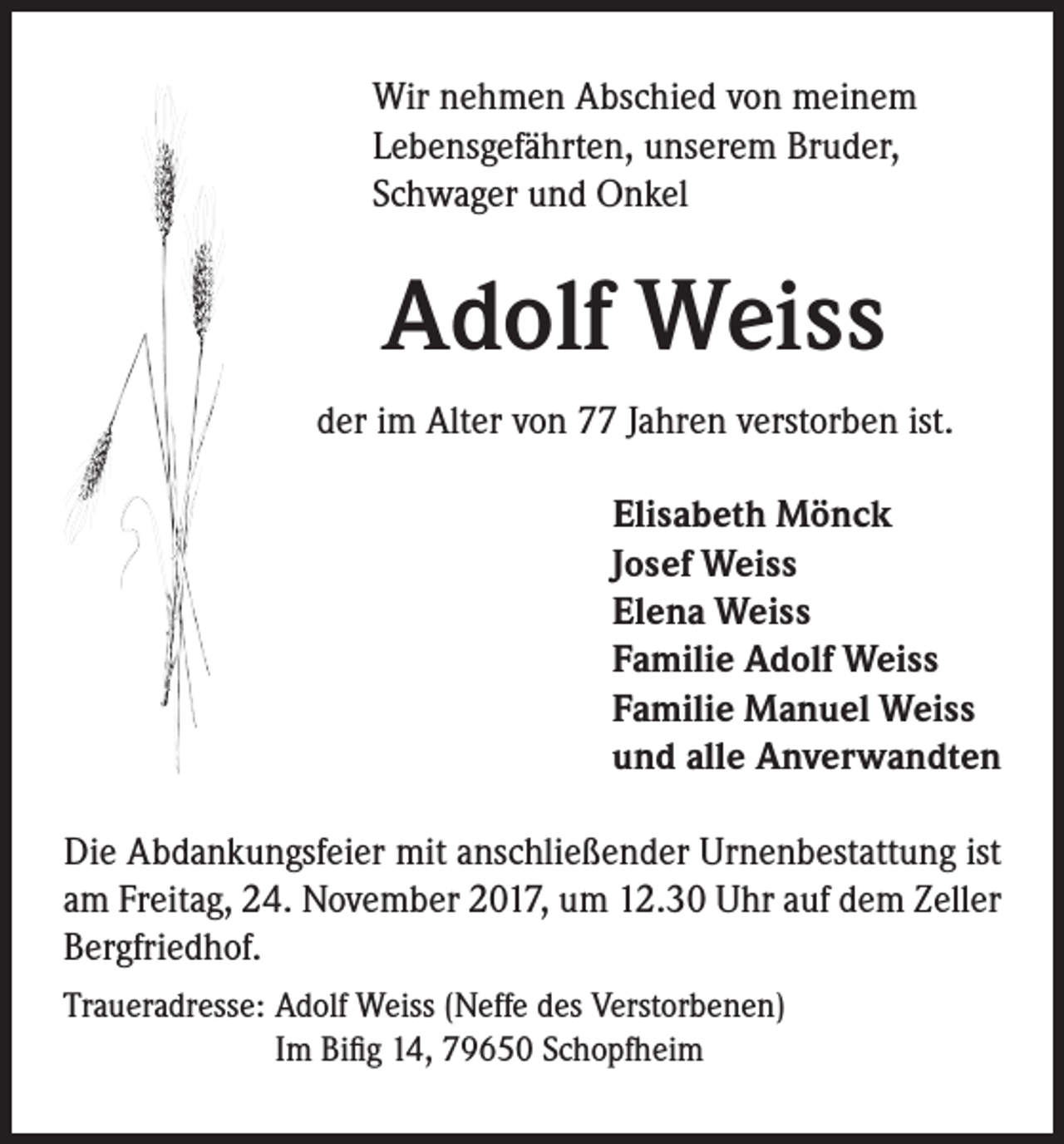 <p>Wir nehmen Abschied von meinem<br />Lebensgefährten, unserem Bruder,<br />Schwager und Onkel</p><p>Adolf Weiss<br />der im Alter von 77 Jahren verstorben ist.<br />Elisabeth Mönck<br />Josef Weiss<br />Elena Weiss<br />Familie Adolf Weiss<br />Familie Manuel Weiss<br />und alle Anverwandten<br />Die Abdankungsfeier mit anschließender Urnenbestattung ist<br />am Freitag, 24. November 2017, um 12.30 Uhr auf dem Zeller<br />Bergfriedhof.<br />Traueradresse: Adolf Weiss (Neffe des Verstorbenen)<br />Im Bifig 14, 79650 Schopfheim</p>