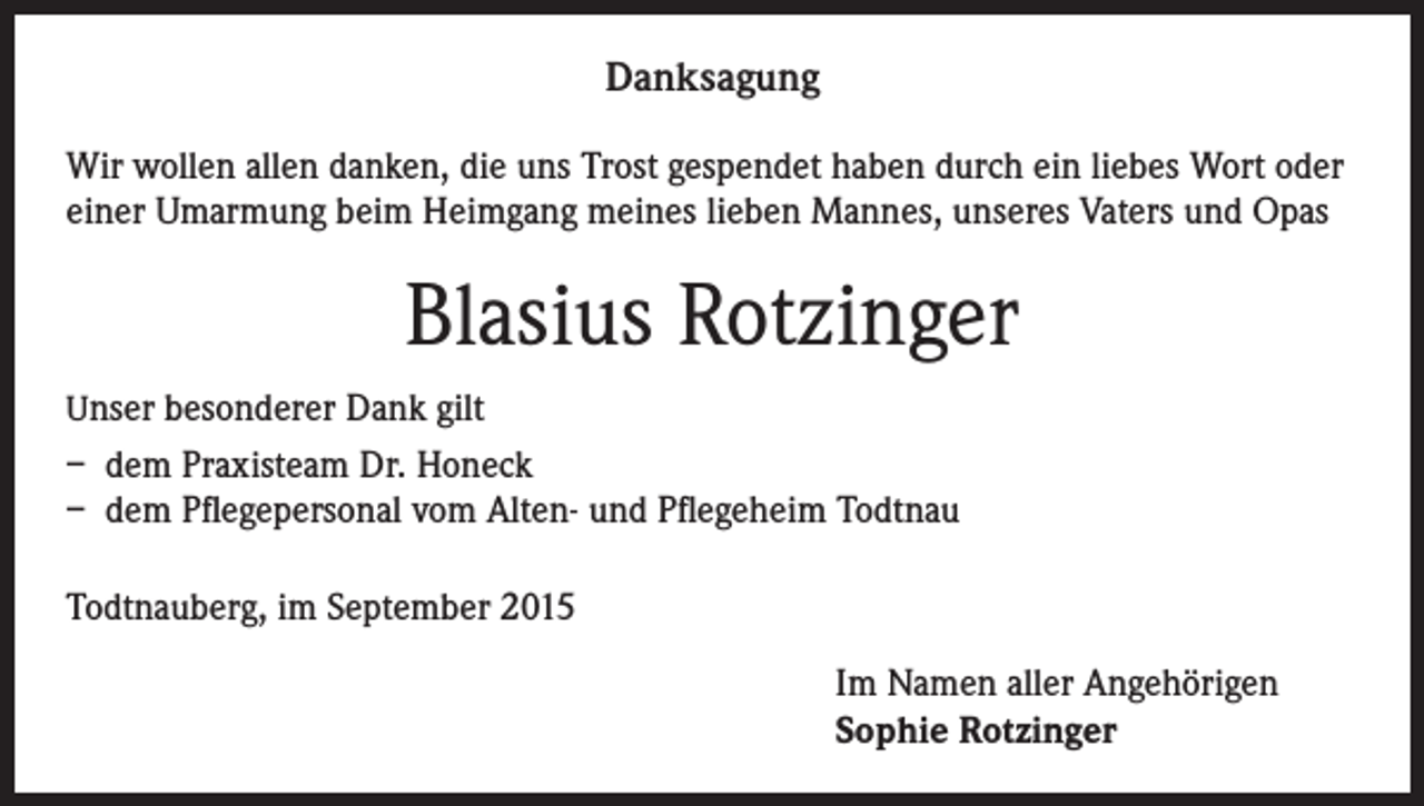 <p>Danksagung<br />Wir wollen allen danken, die uns Trost gespendet haben durch ein liebes Wort oder<br />einer Umarmung beim Heimgang meines lieben Mannes, unseres Vaters und Opas</p><p>Blasius Rotzinger<br />Unser besonderer Dank gilt</p><p>– dem Praxisteam Dr. Honeck<br />– dem Pflegepersonal vom Alten- und Pflegeheim Todtnau<br />Todtnauberg, im September 2015<br />Im Namen aller Angehörigen<br />Sophie Rotzinger</p>