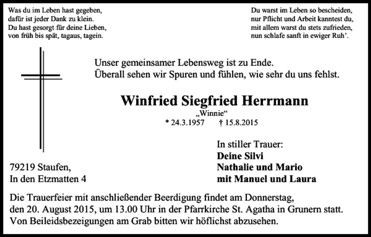 <p>Was du im Leben hast gegeben,<br />dafür ist jeder Dank zu klein.<br />Du hast gesorgt für deine Lieben,<br />von früh bis spät, tagaus, tagein.</p><p>Du warst im Leben so bescheiden,<br />nur Pflicht und Arbeit kanntest du,<br />mit allem warst du stets zufrieden,<br />nun schlafe sanft in ewiger Ruh’.</p><p>Unser gemeinsamer Lebensweg ist zu Ende.<br />Überall sehen wir Spuren und fühlen, wie sehr du uns fehlst.</p><p>Winfried Siegfried Herrmann<br />„Winnie“<br />* 24.3.1957<br />† 15.8.2015</p><p>79219 Staufen,<br />In den Etzmatten 4</p><p>In stiller Trauer:<br />Deine Silvi<br />Nathalie und Mario<br />mit Manuel und Laura</p><p>Die Trauerfeier mit anschließender Beerdigung findet am Donnerstag,<br />den 20. August 2015, um 13.00 Uhr in der Pfarrkirche St. Agatha in Grunern statt.<br />Von Beileidsbezeigungen am Grab bitten wir höflichst abzusehen.</p>