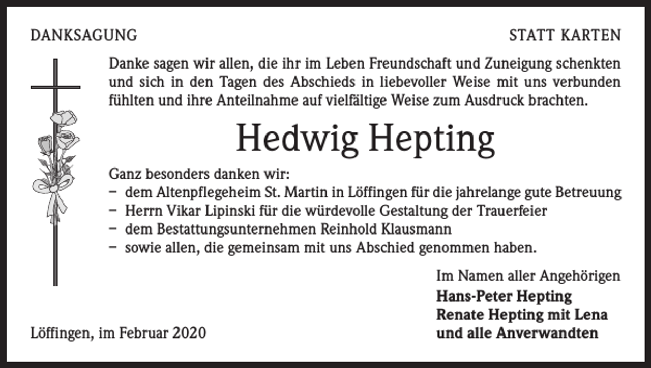 <p>DANKSAGUNG</p><p>STATT KARTEN</p><p>Danke sagen wir allen, die ihr im Leben Freundschaft und Zuneigung schenkten<br />und sich in den Tagen des Abschieds in liebevoller Weise mit uns verbunden<br />fühlten und ihre Anteilnahme auf vielfältige Weise zum Ausdruck brachten.</p><p>Hedwig Hepting<br />Ganz besonders danken wir:<br />– dem Altenpflegeheim St. Martin in Löffingen für die jahrelange gute Betreuung<br />– Herrn Vikar Lipinski für die würdevolle Gestaltung der Trauerfeier<br />– dem Bestattungsunternehmen Reinhold Klausmann<br />– sowie allen, die gemeinsam mit uns Abschied genommen haben.</p><p>Löffingen, im Februar 2020</p><p>Im Namen aller Angehörigen<br />Hans-Peter Hepting<br />Renate Hepting mit Lena<br />und alle Anverwandten</p>