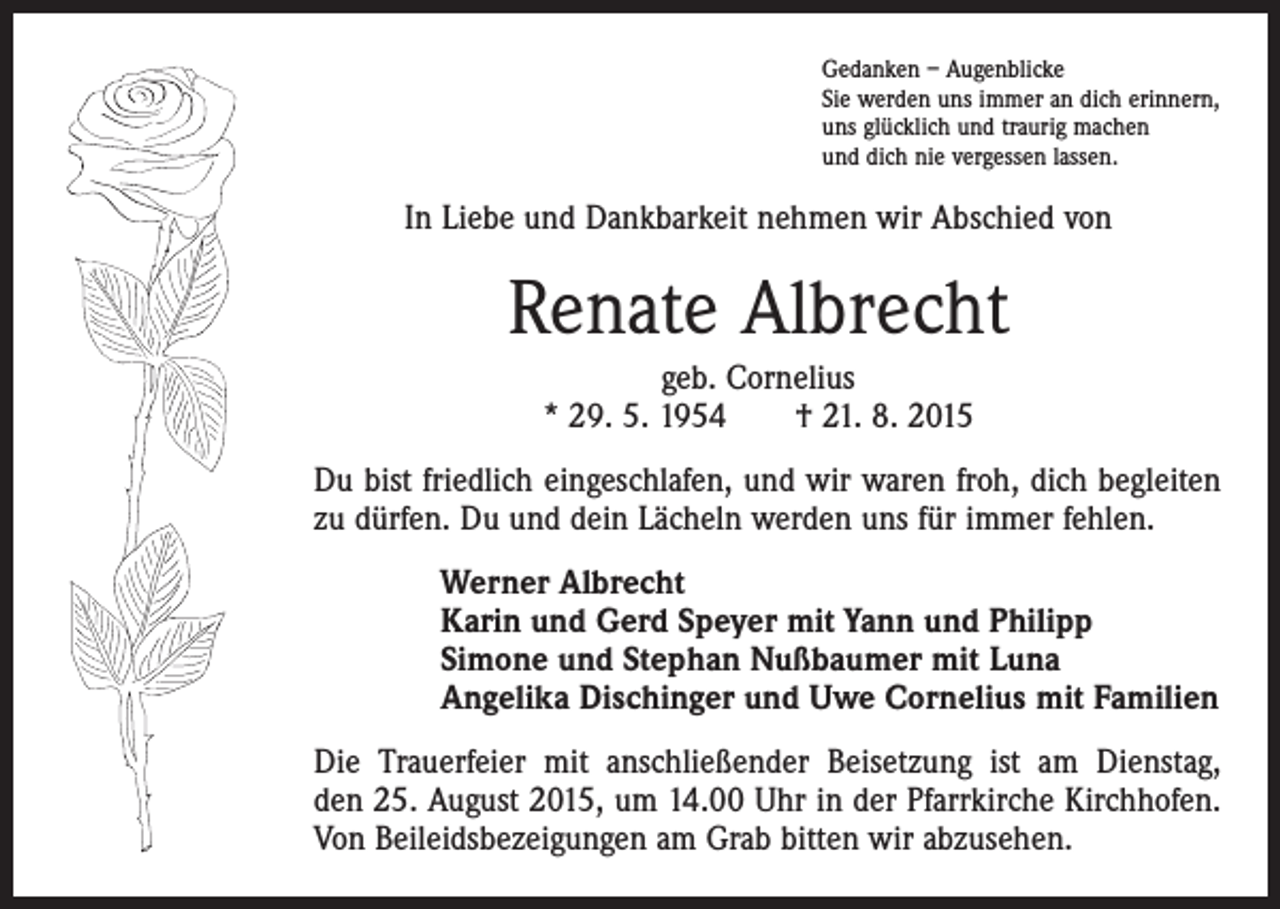 <p>Gedanken – Augenblicke<br />Sie werden uns immer an dich erinnern,<br />uns glücklich und traurig machen<br />und dich nie vergessen lassen.</p><p>In Liebe und Dankbarkeit nehmen wir Abschied von</p><p>Renate Albrecht<br />geb. Cornelius<br />* 29. 5. 1954 † 21. 8. 2015<br />Du bist friedlich eingeschlafen, und wir waren froh, dich begleiten<br />zu dürfen. Du und dein Lächeln werden uns für immer fehlen.<br />Werner Albrecht<br />Karin und Gerd Speyer mit Yann und Philipp<br />Simone und Stephan Nußbaumer mit Luna<br />Angelika Dischinger und Uwe Cornelius mit Familien<br />Die Trauerfeier mit anschließender Beisetzung ist am Dienstag,<br />den 25. August 2015, um 14.00 Uhr in der Pfarrkirche Kirchhofen.<br />Von Beileidsbezeigungen am Grab bitten wir abzusehen.</p>