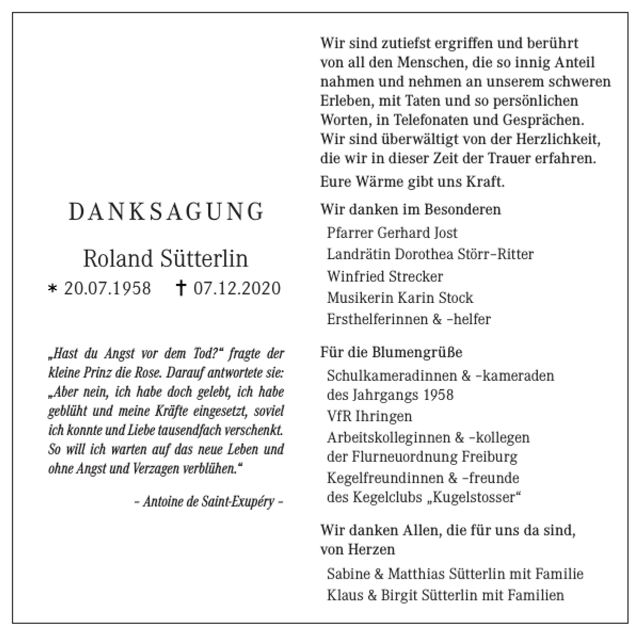 <p>Wir sind zutiefst ergriffen und berührt<br />von all den Menschen, die so innig Anteil<br />nahmen und nehmen an unserem schweren<br />Erleben, mit Taten und so persönlichen<br />Worten, in Telefonaten und Gesprächen.<br />Wir sind überwältigt von der Herzlichkeit,<br />die wir in dieser Zeit der Trauer erfahren.<br />Eure Wärme gibt uns Kraft.</p><p>DA N K S AG U NG<br />Roland Sütterlin<br />20.07.1958</p><p>07.12.2020</p><p>„Hast du Angst vor dem Tod?“ fragte der<br />kleine Prinz die Rose. Darauf antwortete sie:<br />„Aber nein, ich habe doch gelebt, ich habe<br />geblüht und meine Kräfte eingesetzt, soviel<br />ich konnte und Liebe tausendfach verschenkt.<br />So will ich warten auf das neue Leben und<br />ohne Angst und Verzagen verblühen.“<br />– Antoine de Saint-Exupéry –</p><p>Wir danken im Besonderen<br />Pfarrer Gerhard Jost<br />Landrätin Dorothea Störr–Ritter<br />Winfried Strecker<br />Musikerin Karin Stock<br />Ersthelferinnen &amp; –helfer<br />Für die Blumengrüße<br />Schulkameradinnen &amp; –kameraden<br />des Jahrgangs 1958<br />VfR Ihringen<br />Arbeitskolleginnen &amp; –kollegen<br />der Flurneuordnung Freiburg<br />Kegelfreundinnen &amp; –freunde<br />des Kegelclubs „Kugelstosser“<br />Wir danken Allen, die für uns da sind,<br />von Herzen<br />Sabine &amp; Matthias Sütterlin mit Familie<br />Klaus &amp; Birgit Sütterlin mit Familien</p>