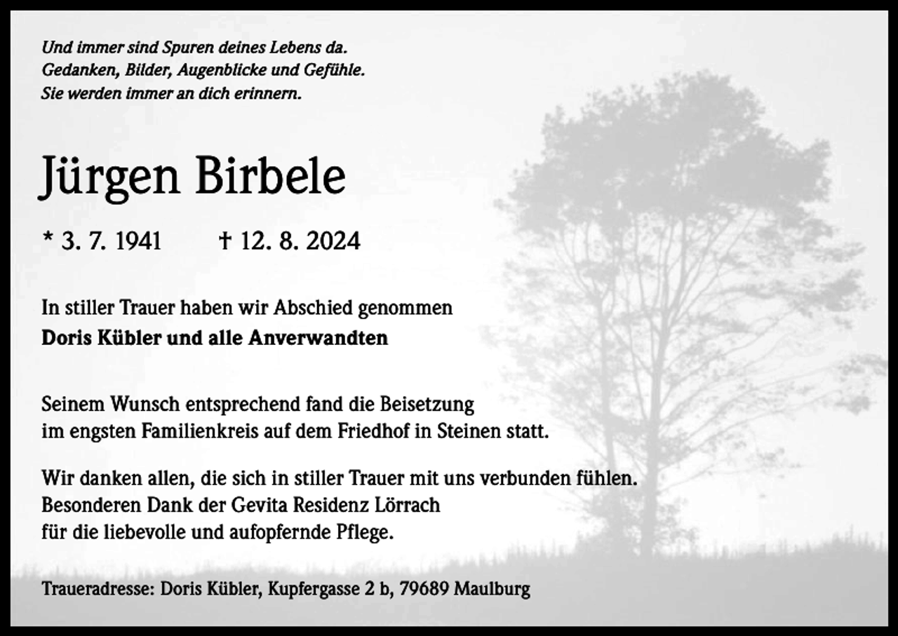 <p>Und immer sind Spuren deines Lebens da.<br />Gedanken, Bilder, Augenblicke und Gefühle.<br />Sie werden immer an dich erinnern.</p><p>Jürgen Birbele<br />* 3. 7. 1941 † 12. 8. 2024<br />In stiller Trauer haben wir Abschied genommen<br />Doris Kübler und alle Anverwandten<br />Seinem Wunsch entsprechend fand die Beisetzung<br />im engsten Familienkreis auf dem Friedhof in Steinen statt.<br />Wir danken allen, die sich in stiller Trauer mit uns verbunden fühlen.<br />Besonderen Dank der Gevita Residenz Lörrach<br />für die liebevolle und a­ ufopfernde Pflege.<br />Traueradresse: Doris Kübler, Kupfergasse 2 b, 79689 Maulburg</p>