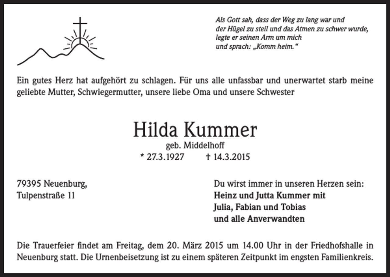 <p>Als Gott sah, dass der Weg zu lang war und<br />der Hügel zu steil und das Atmen zu schwer wurde,<br />legte er seinen Arm um mich<br />und sprach: „Komm heim.“</p><p>Ein gutes Herz hat aufgehört zu schlagen. Für uns alle unfassbar und unerwartet starb meine<br />geliebte Mutter, Schwiegermutter, unsere liebe Oma und unsere Schwester</p><p>Hilda Kummer<br />geb. Middelhoff<br />* 27.3.1927<br />† 14.3.2015</p><p>79395 Neuenburg,<br />Tulpenstraße 11</p><p>Du wirst immer in unseren Herzen sein:<br />einz und Jutta Kummer mit<br />H<br />Julia, Fabian und Tobias<br />und alle Anverwandten</p><p>Die Trauerfeier findet am Freitag, dem 20. März 2015 um 14.00 Uhr in der Friedhofshalle in<br />Neuenburg statt. Die Urnenbeisetzung ist zu einem späteren Zeitpunkt im engsten Familienkreis.</p>