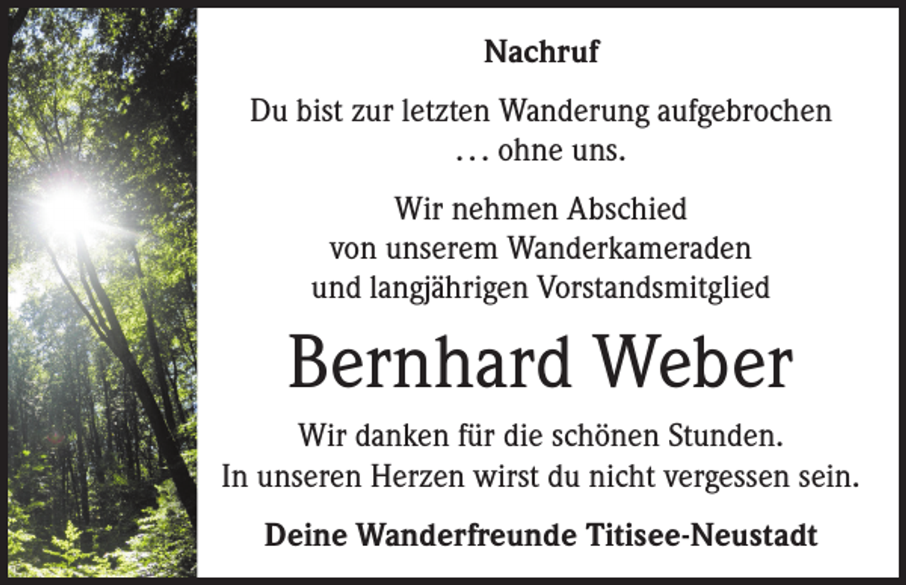 <p>Nachruf<br />Du bist zur letzten Wanderung aufgebrochen<br />. . . ohne uns.<br />Wir nehmen Abschied<br />von unserem Wanderkameraden<br />und langjährigen Vorstandsmitglied</p><p>Bernhard Weber<br />Wir danken für die schönen Stunden.<br />In unseren Herzen wirst du nicht vergessen sein.<br />Deine Wanderfreunde Titisee-Neustadt</p>