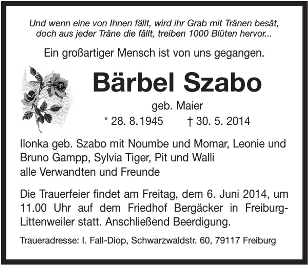 <p>Und wenn eine von Ihnen fällt, wird ihr Grab mit Tränen besät,<br />doch aus jeder Träne die fällt, treiben 1000 Blüten hervor...</p><p>Ein großartiger Mensch ist von uns gegangen.</p><p>Bärbel Szabo<br />geb. Maier<br />* 28. 8. 1945<br />† 30. 5. 2014<br />Ilonka geb. Szabo mit Noumbe und Momar, Leonie und<br />Bruno Gampp, Sylvia Tiger, Pit und Walli<br />alle Verwandten und Freunde<br />Die Trauerfeier findet am Freitag, dem 6. Juni 2014, um<br />11.00 Uhr auf dem Friedhof Bergäcker in FreiburgLittenweiler statt. Anschließend Beerdigung.<br />Traueradresse: I. Fall-Diop, Schwarzwaldstr. 60, 79117 Freiburg</p>