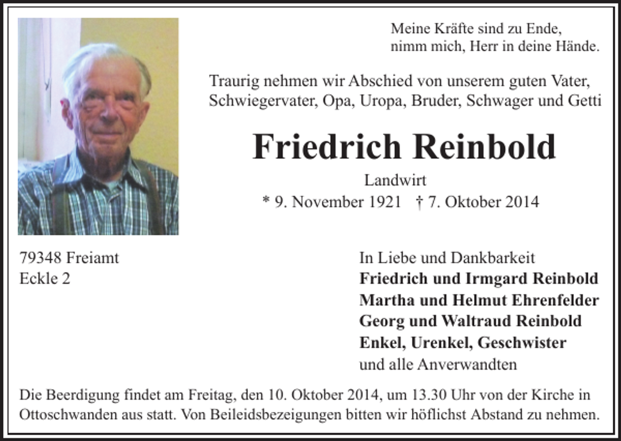 <p>Meine Kräfte sind zu Ende,<br />nimm mich, Herr in deine Hände.</p><p>Traurig nehmen wir Abschied von unserem guten Vater,<br />Schwiegervater, Opa, Uropa, Bruder, Schwager und Getti</p><p>Friedrich Reinbold<br />Landwirt<br />* 9. November 1921 † 7. Oktober 2014</p><p>79348 Freiamt<br />Eckle 2</p><p>In Liebe und Dankbarkeit<br />Friedrich und Irmgard Reinbold<br />Martha und Helmut Ehrenfelder<br />Georg und Waltraud Reinbold<br />Enkel, Urenkel, Geschwister<br />und alle Anverwandten</p><p>Die Beerdigung findet am Freitag, den 10. Oktober 2014, um 13.30 Uhr von der Kirche in<br />Ottoschwanden aus statt. Von Beileidsbezeigungen bitten wir höflichst Abstand zu nehmen.</p>