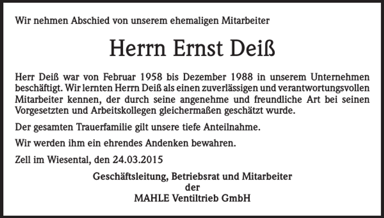 <p>Wir nehmen Abschied von unserem ehemaligen Mitarbeiter</p><p>Herrn Ernst Deiß<br />Herr Deiß war von Februar 1958 bis Dezember 1988 in unserem Unternehmen<br />beschäftigt. Wir lernten Herrn Deiß als einen zuverlässigen und verantwortungsvollen<br />Mitarbeiter kennen, der durch seine angenehme und freundliche Art bei seinen<br />Vorgesetzten und Arbeitskollegen gleichermaßen geschätzt wurde.<br />Der gesamten Trauerfamilie gilt unsere tiefe Anteilnahme.<br />Wir werden ihm ein ehrendes Andenken bewahren.<br />Zell im Wiesental, den 24.03.2015<br />Geschäftsleitung, Betriebsrat und Mitarbeiter<br />der<br />MAHLE Ventiltrieb GmbH</p>