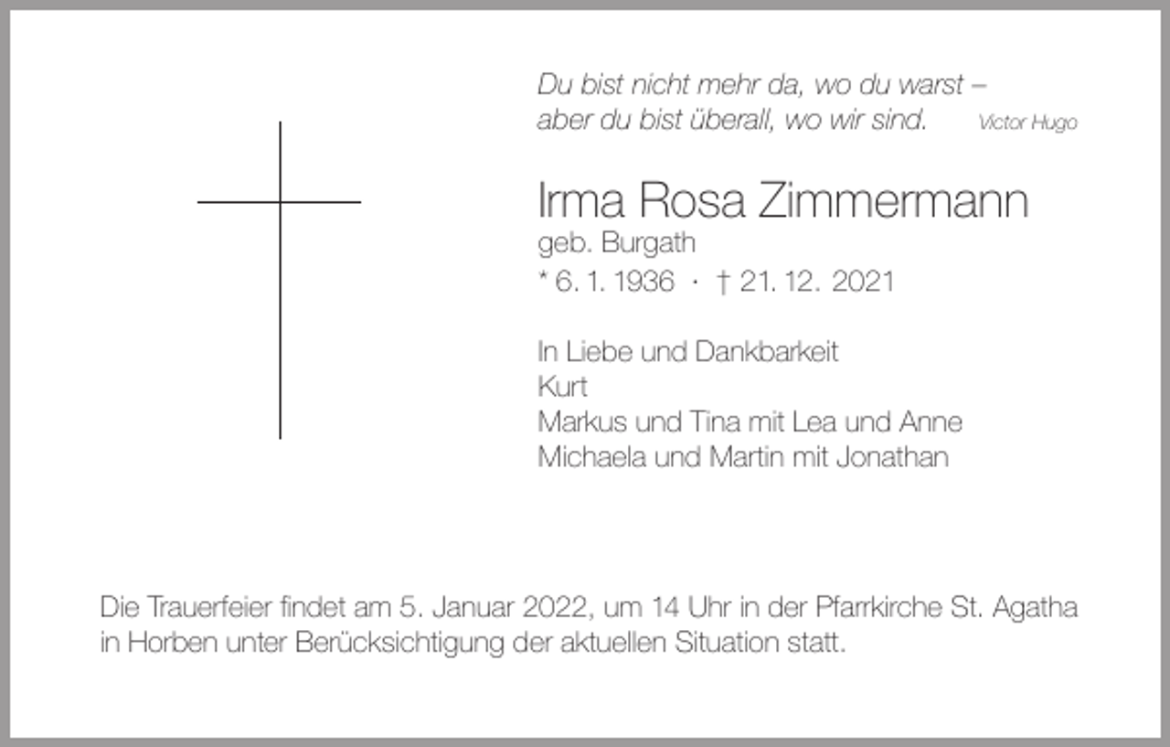 <p>Du bist nicht mehr da, wo du warst –<br />aber du bist überall, wo wir sind.<br />Victor Hugo</p><p>Irma Rosa Zimmermann<br />geb. Burgath<br />* 6. 1. 1936 · † 21. 12. 2021<br />In Liebe und Dankbarkeit<br />Kurt<br />Markus und Tina mit Lea und Anne<br />Michaela und Martin mit Jonathan</p><p>Die Trauerfeier findet am 5. Januar 2022, um 14 Uhr in der Pfarrkirche St. Agatha<br />in Horben unter Berücksichtigung der aktuellen Situation statt.</p>