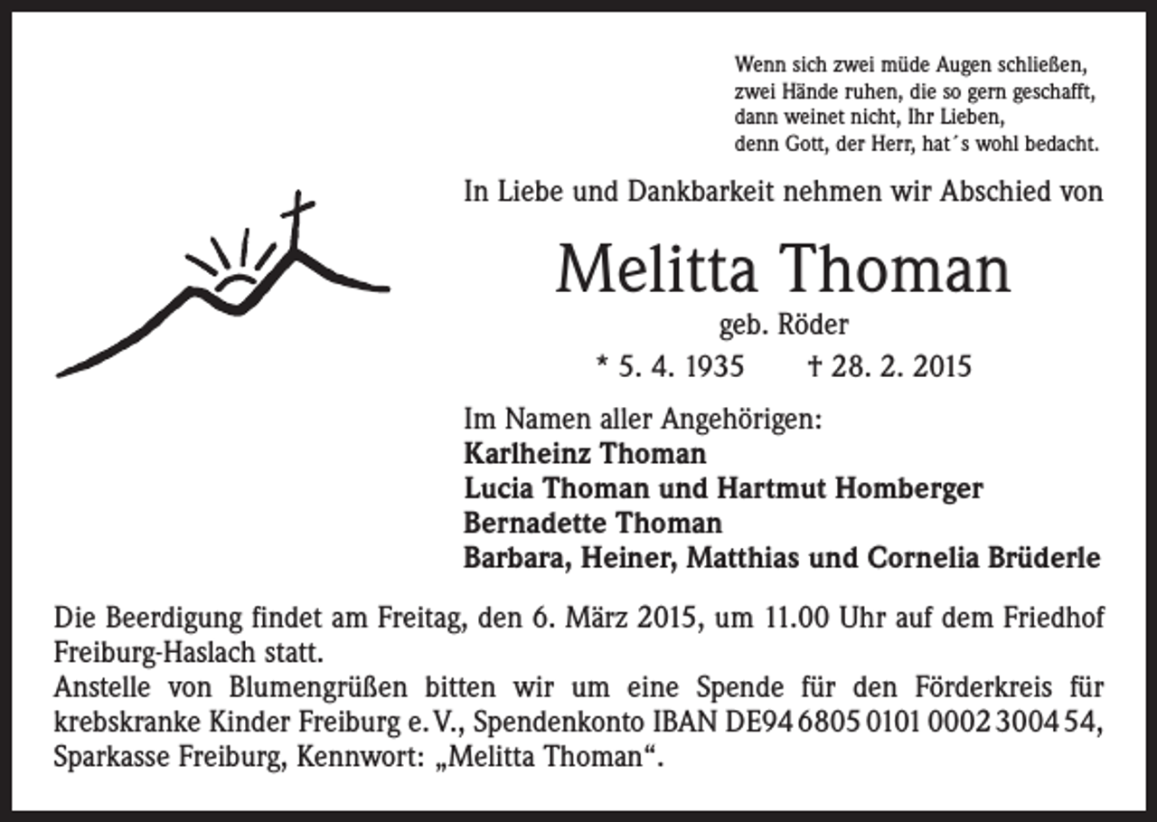 <p>Wenn sich zwei müde Augen schließen,<br />zwei Hände ruhen, die so gern geschafft,<br />dann weinet nicht, Ihr Lieben,<br />denn Gott, der Herr, hat´s wohl bedacht.</p><p>In Liebe und Dankbarkeit nehmen wir Abschied von</p><p>Melitta Thoman<br />geb. Röder<br />* 5. 4. 1935 † 28. 2. 2015</p><p>Im Namen aller Angehörigen:<br />Karlheinz Thoman<br />Lucia Thoman und Hartmut Homberger<br />Bernadette Thoman<br />Barbara, Heiner, Matthias und Cornelia Brüderle<br />Die Beerdigung findet am Freitag, den 6. März 2015, um 11.00 Uhr auf dem Friedhof<br />Freiburg-Haslach statt.<br />Anstelle von Blumengrüßen bitten wir um eine Spende für den Förderkreis für<br />­krebskranke Kinder Freiburg e. V., Spendenkonto IBAN DE94 6805 0101 0002 3004 54,<br />Sparkasse Freiburg, Kennwort: „Melitta Thoman“.</p>