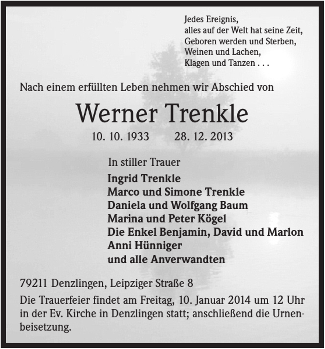 <p>Jedes Ereignis,<br />alles auf der Welt hat seine Zeit,<br />Geboren werden und Sterben,<br />Weinen und Lachen,<br />Klagen und Tanzen . . .</p><p>Nach einem erfüllten Leben nehmen wir Abschied von</p><p>Werner Trenkle<br />10. 10. 1933</p><p>28. 12. 2013</p><p>In stiller Trauer<br />Ingrid Trenkle<br />Marco und Simone Trenkle<br />Daniela und Wolfgang Baum<br />Marina und Peter Kögel<br />Die Enkel Benjamin, David und Marlon<br />Anni Hünniger<br />und alle Anverwandten<br />79211 Denzlingen, Leipziger Straße 8<br />Die Trauerfeier findet am Freitag, 10. Januar 2014 um 12 Uhr<br />in der Ev. Kirche in Denzlingen statt; anschließend die Urnenbeisetzung.</p>
