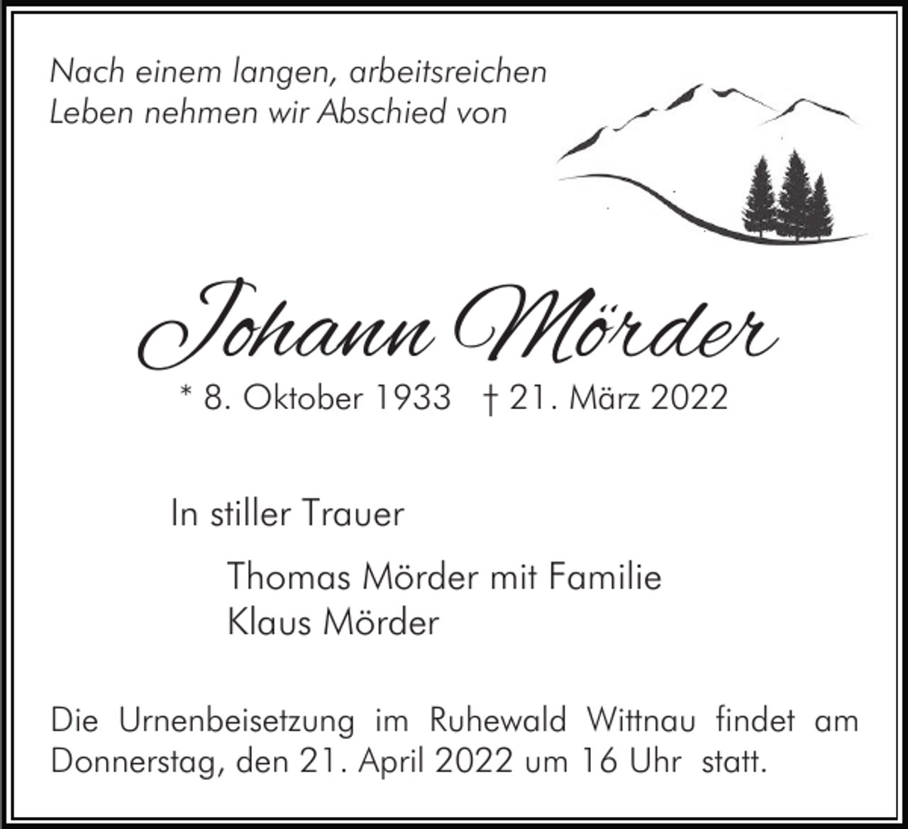 <p>Nach einem langen, arbeitsreichen<br />Leben nehmen wir Abschied von</p><p>Johann Mörder<br />* 8. Oktober 1933 † 21. März 2022</p><p>In stiller Trauer<br />Thomas Mörder mit Familie<br />Klaus Mörder<br />Die Urnenbeisetzung im Ruhewald Wittnau findet am<br />Donnerstag, den 21. April 2022 um 16 Uhr statt.</p>