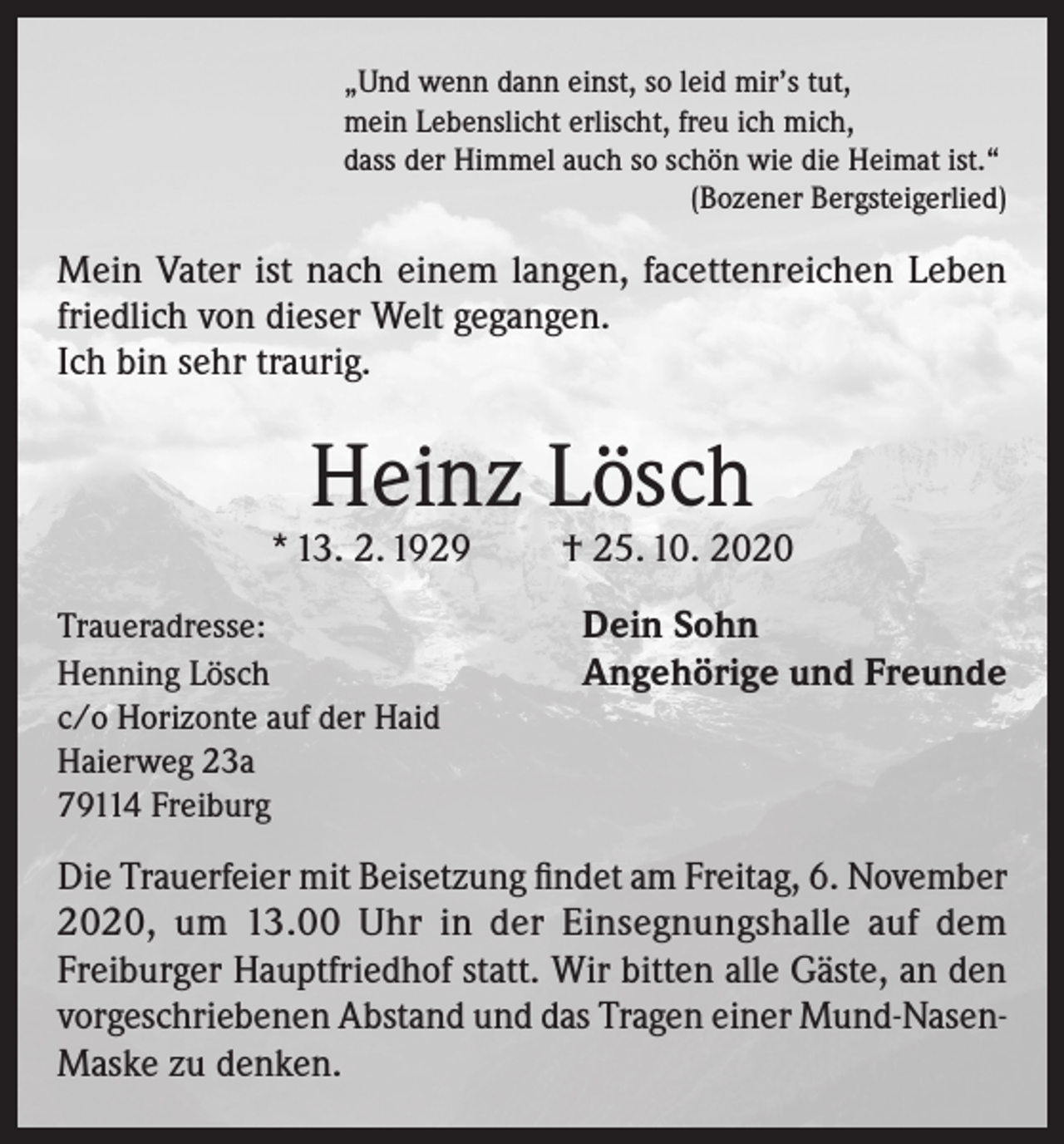 <p>„Und wenn dann einst, so leid mir’s tut,<br />mein Lebenslicht erlischt, freu ich mich,<br />dass der Himmel auch so schön wie die Heimat ist.“</p><p>(Bozener Bergsteigerlied)</p><p>Mein Vater ist nach einem langen, facettenreichen Leben<br />friedlich von dieser Welt gegangen.<br />Ich bin sehr traurig.</p><p>Heinz Lösch</p><p>* 13. 2. 1929<br />Traueradresse:<br />Henning Lösch<br />c/o Horizonte auf der Haid<br />Haierweg 23a<br />79114 Freiburg</p><p>† 25. 10. 2020<br />Dein Sohn<br />Angehörige und Freunde</p><p>Die Trauerfeier mit Beisetzung findet am Freitag, 6. November<br />2020, um 13.00 Uhr in der Einsegnungshalle auf dem<br />Freiburger Hauptfriedhof statt. Wir bitten alle Gäste, an den<br />vorgeschriebenen Abstand und das Tragen einer Mund-NasenMaske zu denken.</p>