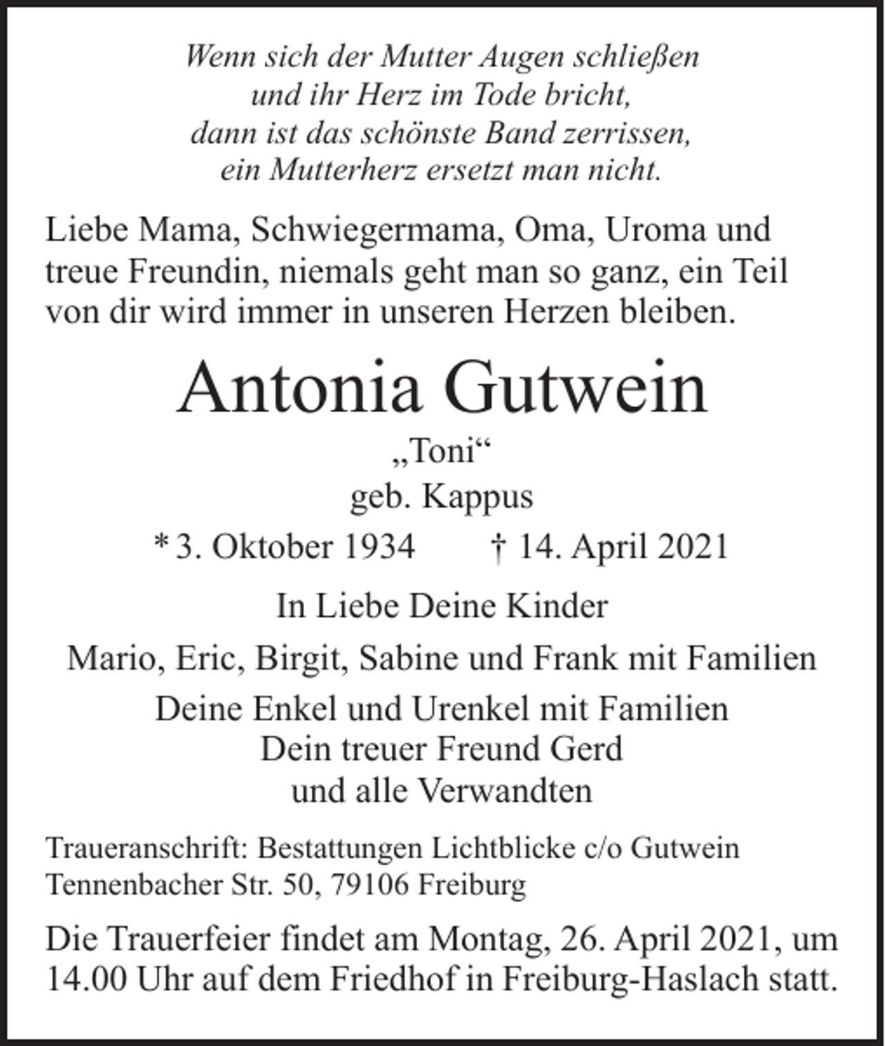 <p>Wenn sich der Mutter Augen schließen<br />und ihr Herz im Tode bricht,<br />dann ist das schönste Band zerrissen,<br />ein Mutterherz ersetzt man nicht.</p><p>Liebe Mama, Schwiegermama, Oma, Uroma und<br />treue Freundin, niemals geht man so ganz, ein Teil<br />von dir wird immer in unseren Herzen bleiben.</p><p>Antonia Gutwein</p><p>„Toni“<br />geb. Kappus<br />* 3. Oktober 1934 † 14. April 2021<br />In Liebe Deine Kinder<br />Mario, Eric, Birgit, Sabine und Frank mit Familien<br />Deine Enkel und Urenkel mit Familien<br />Dein treuer Freund Gerd<br />und alle Verwandten<br />Traueranschrift: Bestattungen Lichtblicke c/o Gutwein<br />Tennenbacher Str. 50, 79106 Freiburg</p><p>Die Trauerfeier findet am Montag, 26. April 2021, um<br />14.00 Uhr auf dem Friedhof in Freiburg-Haslach statt.</p>