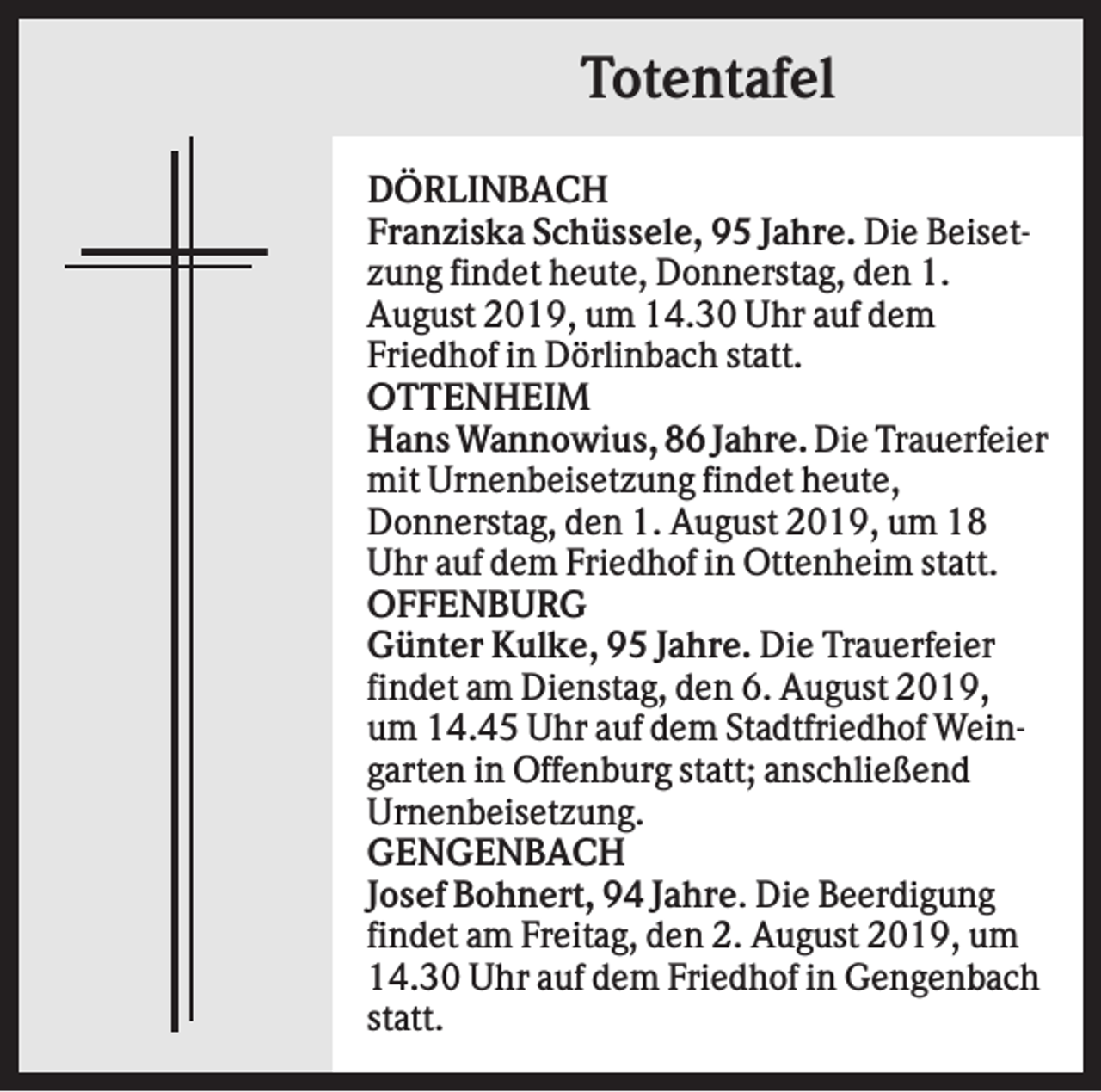 <p>Totentafel<br />DÖRLINBACH<br />Franziska Schüssele, 95 Jahre. Die Beisetzung findet heute, Donnerstag, den 1.<br />August 2019, um 14.30 Uhr auf dem<br />Friedhof in Dörlinbach statt.<br />OTTENHEIM<br />Hans Wannowius, 86 Jahre. Die Trauerfeier<br />mit Urnenbeisetzung findet heute,<br />Donnerstag, den 1. August 2019, um 18<br />Uhr auf dem Friedhof in Ottenheim statt.<br />OFFENBURG<br />Günter Kulke, 95 Jahre. Die Trauerfeier<br />findet am Dienstag, den 6. August 2019,<br />um 14.45 Uhr auf dem Stadtfriedhof Weingarten in Offenburg statt; anschließend<br />Urnenbeisetzung.<br />GENGENBACH<br />Josef Bohnert, 94 Jahre. Die Beerdigung<br />findet am Freitag, den 2. August 2019, um<br />14.30 Uhr auf dem Friedhof in Gengenbach<br />statt.</p>