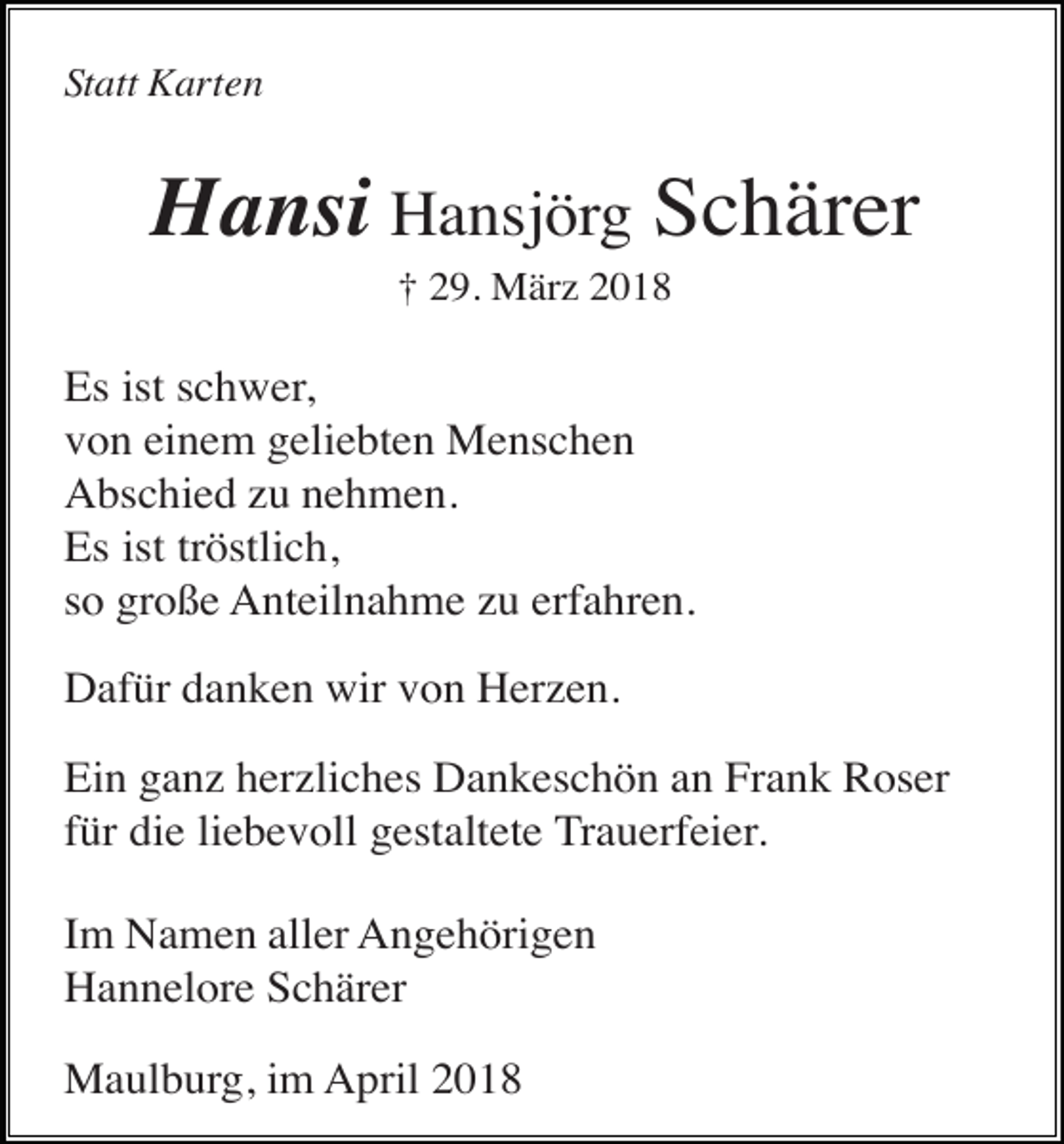 <p>Statt Karten</p><p>Hansi Hansjörg Schärer<br />† 29. März 2018</p><p>Es ist schwer,<br />von einem geliebten Menschen<br />Abschied zu nehmen.<br />Es ist tröstlich,<br />so große Anteilnahme zu erfahren.<br />Dafür danken wir von Herzen.<br />Ein ganz herzliches Dankeschön an Frank Roser<br />für die liebevoll gestaltete Trauerfeier.<br />Im Namen aller Angehörigen<br />Hannelore Schärer<br />Maulburg, im April 2018</p>