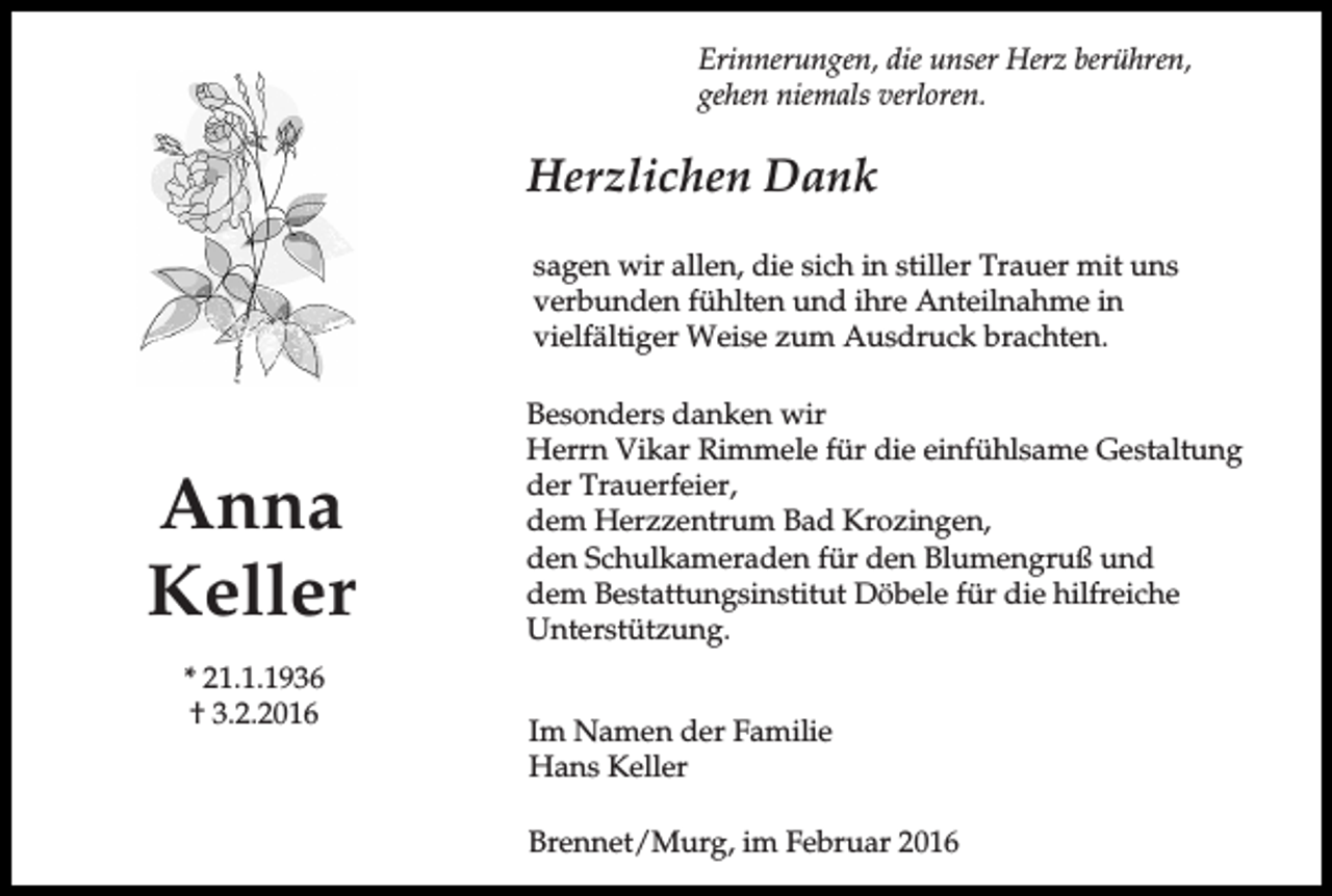 <p>Erinnerungen, die unser Herz berühren,<br />gehen niemals verloren.</p><p>Herzlichen Dank<br />sagen wir allen, die sich in stiller Trauer mit uns<br />verbunden fühlten und ihre Anteilnahme in<br />vielfältiger Weise zum Ausdruck brachten.</p><p>Anna<br />Keller<br />* 21.1.1936<br />† 3.2.2016</p><p>Besonders danken wir<br />Herrn Vikar Rimmele für die einfühlsame Gestaltung<br />der Trauerfeier,<br />dem Herzzentrum Bad Krozingen,<br />den Schulkameraden für den Blumengruß und<br />dem Bestattungsinstitut Döbele für die hilfreiche<br />Unterstützung.<br />Im Namen der Familie<br />Hans Keller<br />Brennet/Murg, im Februar 2016</p>