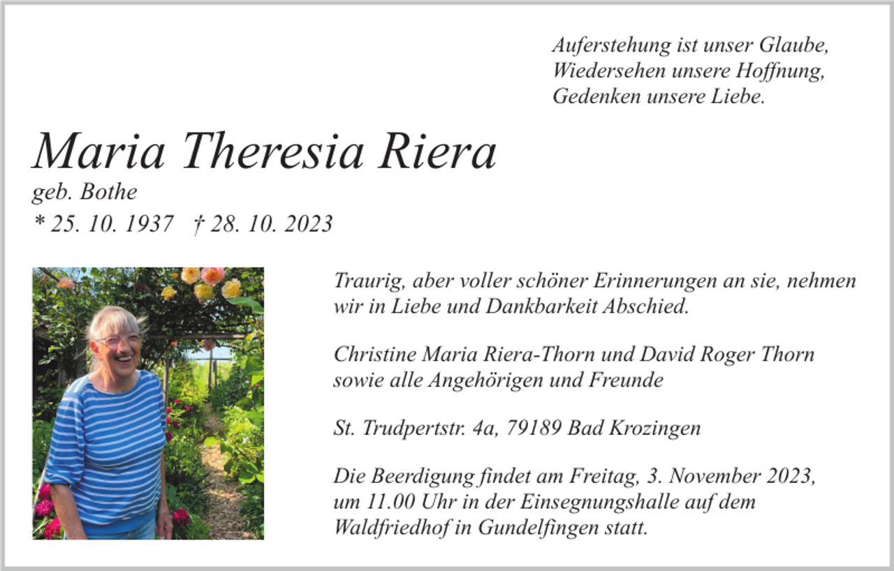 <p>Auferstehung ist unser Glaube,<br />Wiedersehen unsere Hoffnung,<br />Gedenken unsere Liebe.</p><p>Maria Theresia Riera<br />geb. Bothe<br />* 25. 10. 1937 † 28. 10. 2023</p><p>Traurig, aber voller schöner Erinnerungen an sie, nehmen<br />wir in Liebe und Dankbarkeit Abschied.<br />Christine Maria Riera-Thorn und David Roger Thorn<br />sowie alle Angehörigen und Freunde<br />St. Trudpertstr. 4a, 79189 Bad Krozingen<br />Die Beerdigung findet am Freitag, 3. November 2023,<br />um 11.00 Uhr in der Einsegnungshalle auf dem<br />Waldfriedhof in Gundelfingen statt.</p>