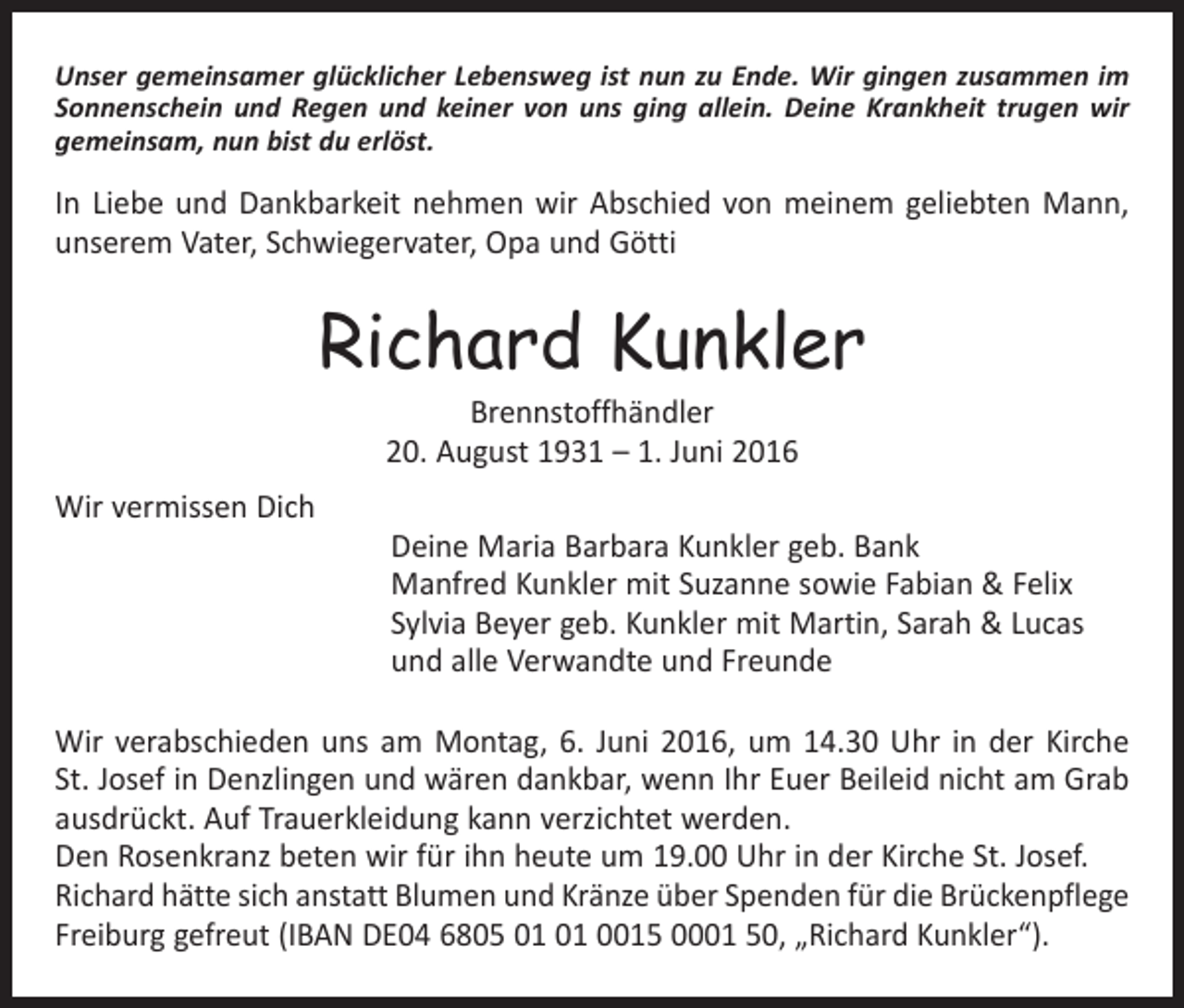 <p>Unser gemeinsamer glücklicher Lebensweg ist nun zu Ende. Wir gingen zusammen im<br />Sonnenschein und Regen und keiner von uns ging allein. Deine Krankheit trugen wir<br />gemeinsam, nun bist du erlöst.</p><p>In Liebe und Dankbarkeit nehmen wir Abschied von meinem geliebten Mann,<br />unserem Vater, Schwiegervater, Opa und Götti</p><p>Richard Kunkler<br />Brennstoffhändler<br />20. August 1931 – 1. Juni 2016</p><p>Wir vermissen Dich</p><p>Deine Maria Barbara Kunkler geb. Bank<br />Manfred Kunkler mit Suzanne sowie Fabian &amp; Felix<br />Sylvia Beyer geb. Kunkler mit Martin, Sarah &amp; Lucas<br />und alle Verwandte und Freunde</p><p>Wir verabschieden uns am Montag, 6. Juni 2016, um 14.30 Uhr in der Kirche<br />St. Josef in Denzlingen und wären dankbar, wenn Ihr Euer Beileid nicht am Grab<br />ausdrückt. Auf Trauerkleidung kann verzichtet werden.<br />Den Rosenkranz beten wir für ihn heute um 19.00 Uhr in der Kirche St. Josef.<br />Richard hätte sich anstatt Blumen und Kränze über Spenden für die Brückenpflege<br />Freiburg gefreut (IBAN DE04 6805 0015 0001 50, „Richard Kunkler“).</p>