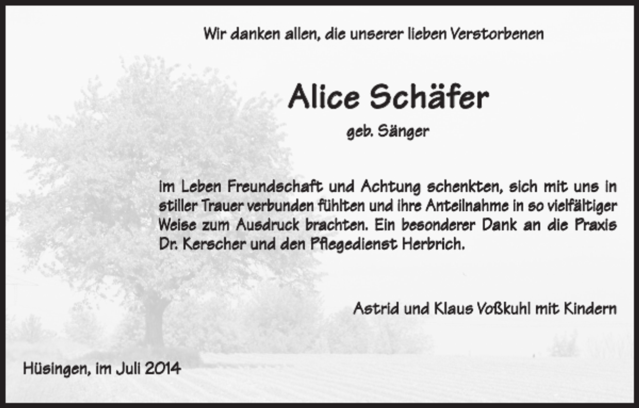 <p>Wir danken allen, die unserer lieben Verstorbenen</p><p>Alice Schäfer<br />geb. Sänger<br />im Leben Freundschaft und Achtung schenkten, sich mit uns in<br />stiller Trauer verbunden fühlten und ihre Anteilnahme in so vielfältiger<br />Weise zum Ausdruck brachten. Ein besonderer Dank an die Praxis<br />Dr. Kerscher und den Pflegedienst Herbrich.</p><p>Hüsingen, im Juli 2014</p><p>Astrid und Klaus Voßkuhl mit Kindern</p>