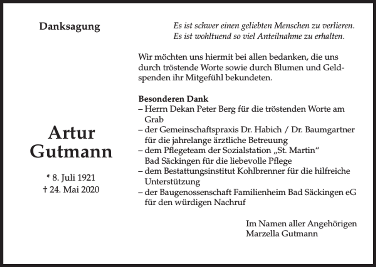 <p>Danksagung</p><p>Es ist schwer einen geliebten Menschen zu verlieren.<br />Es ist wohltuend so viel Anteilnahme zu erhalten.<br />Wir möchten uns hiermit bei allen bedanken, die uns<br />durch tröstende Worte sowie durch Blumen und Geldspenden ihr Mitgefühl bekundeten.</p><p>Artur<br />Gutmann<br />* 8. Juli 1921<br />† 24. Mai 2020</p><p>Besonderen Dank<br />– Herrn Dekan Peter Berg für die tröstenden Worte am<br />Grab<br />– der Gemeinschaftspraxis Dr. Habich / Dr. Baumgartner<br />für die jahrelange ärztliche Betreuung<br />– dem Pflegeteam der Sozialstation „St. Martin“<br />Bad Säckingen für die liebevolle Pflege<br />– dem Bestattungsinstitut Kohlbrenner für die hilfreiche<br />Unterstützung<br />– der Baugenossenschaft Familienheim Bad Säckingen eG<br />für den würdigen Nachruf<br />Im Namen aller Angehörigen<br />Marzella Gutmann</p>