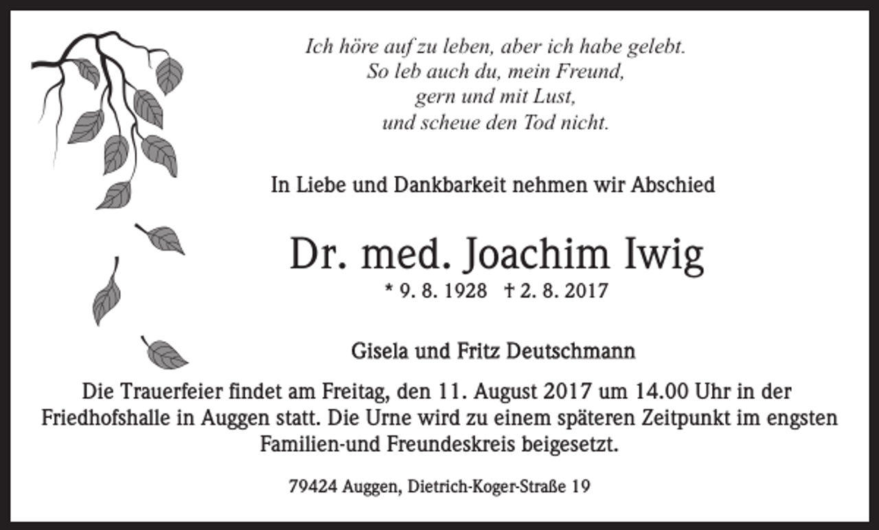 <p>Ich<br />I c h höre<br />h ör e auf<br />a uf zu<br />z u lleben,<br />e b e n, aber<br />a b er iich<br />c h habe<br />h a b e gelebt.<br />g el e bt.<br />SSo<br />o lleb<br />e b aauch<br />u c h ddu,<br />u, mein<br />m ei n Freund,<br />Fr e u n d,<br />ggern<br />er n uund<br />n d mit<br />mit Lust,<br />L ust,<br />uund<br />n d sscheue<br />c h e u e dden<br />e n Tod<br />T o d ni<br />nicht.<br />c ht .<br />I n Liebe<br />Li e b e und<br />u n d Dankbarkeit<br />D a n k b ar k eit nehmen<br />n e h m e n wir<br />wir Abschied<br />A bs c hi e d<br />In</p><p>Dr. med.<br />Dr.<br />m e d. J Joachim<br />o a c hi m I Iwig<br />wi g<br />** 9.<br />9. 8.<br />8. †<br />† 2.<br />2. 8.<br />8.</p><p>Die<br />Di<br />e Tr<br />Trauerfeier<br />a u erf ei er fifindet<br />n d et aam<br />m Freitag,<br />Fr eit a g, den<br />d e n 11.<br />. August<br />A u g ust 2017<br />2 0 1 7 um<br />u m 14.00<br />1 4. Uhr<br />U hr iinn der<br />d er<br />Fri e d h ofs h all e iin<br />n Auggen<br />A u g g e n statt.<br />st att. Die<br />Di e Urne<br />Ur n e wird<br />wir d zu<br />z u einem<br />ei n e m sspäteren<br />p ät er e n Zeitpunkt<br />Z eit p u n k t iimm engsten<br />e n gst e n<br />Friedhofshalle<br />F a mili e n- u n d Fr<br />e u n d es k r eis beigesetzt.<br />b ei g es et zt.<br />Familien-und<br />Freundeskreis<br />79424<br />7 9 4 2 4 Auggen,<br />A u g g e n, Dietrich-Koger-Straße<br />Di etri c h - K o g er- Str a ß e</p>