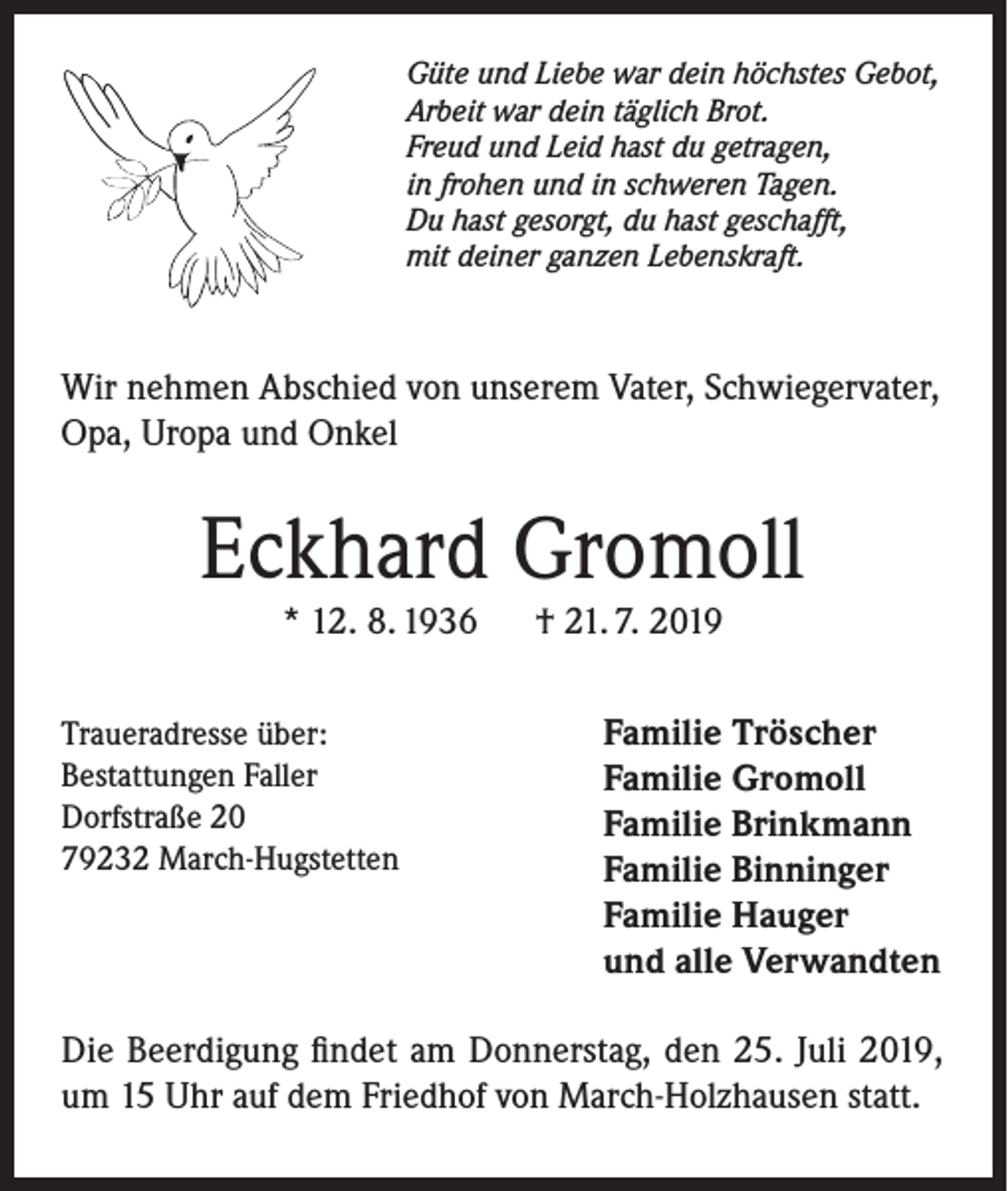 <p>Güte und Liebe war dein höchstes Gebot,<br />Arbeit war dein täglich Brot.<br />Freud und Leid hast du getragen,<br />in frohen und in schweren Tagen.<br />Du hast gesorgt, du hast geschafft,<br />mit deiner ganzen Lebenskraft.</p><p>Wir nehmen Abschied von unserem Vater, Schwiegervater,<br />Opa, Uropa und Onkel</p><p>Eckhard Gromoll<br />* 12. 8. 1936</p><p>Traueradresse über:<br />Bestattungen Faller<br />Dorfstraße 20<br />79232 March-Hugstetten</p><p>† 21. 7. 2019</p><p>Familie Tröscher<br />Familie Gromoll<br />Familie Brinkmann<br />Familie Binninger<br />Familie Hauger<br />und alle Verwandten</p><p>Die Beerdigung findet am Donnerstag, den 25. Juli 2019,<br />um 15 Uhr auf dem Friedhof von March-Holzhausen statt.</p>