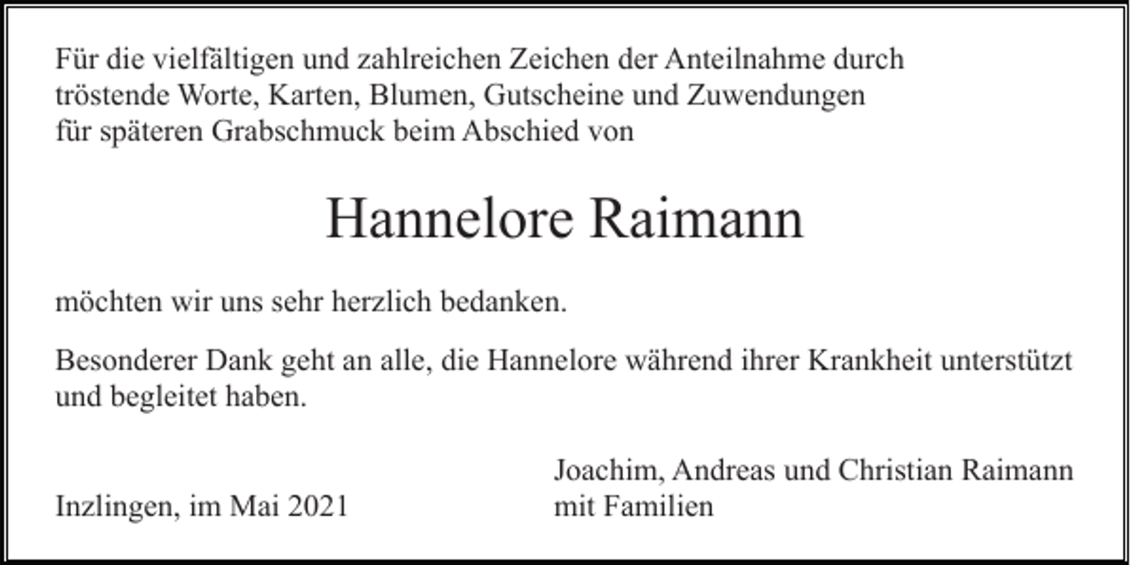 <p>Für die vielfältigen und zahlreichen Zeichen der Anteilnahme durch<br />tröstende Worte, Karten, Blumen, Gutscheine und Zuwendungen<br />für späteren Grabschmuck beim Abschied von</p><p>Hannelore Raimann<br />möchten wir uns sehr herzlich bedanken.<br />Besonderer Dank geht an alle, die Hannelore während ihrer Krankheit unterstützt<br />und begleitet haben.<br />Inzlingen, im Mai 2021</p><p>Joachim, Andreas und Christian Raimann<br />mit Familien</p>