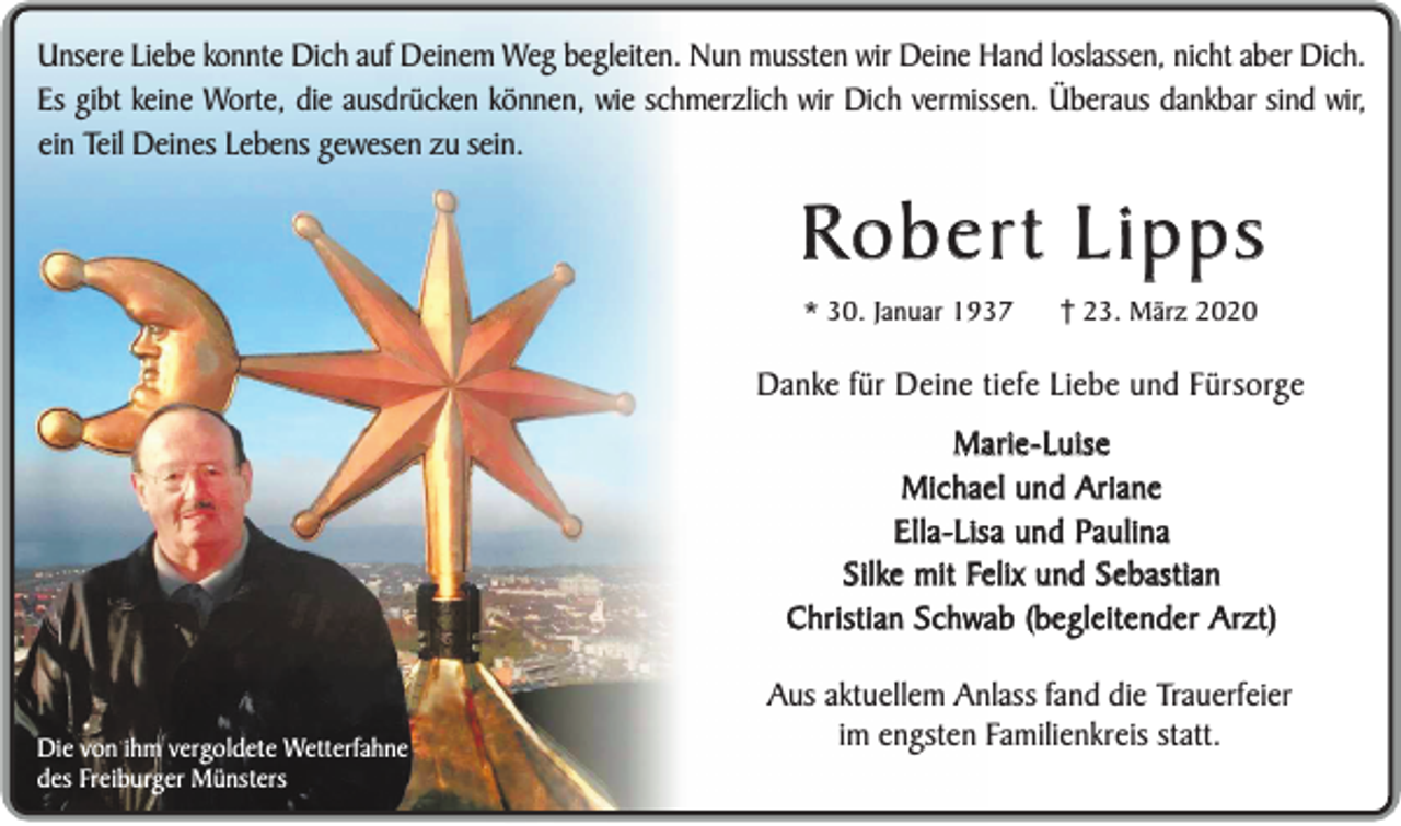 <p>Unsere Liebe konnte Dich auf Deinem Weg begleiten. Nun mussten wir Deine Hand loslassen, nicht aber Dich.<br />Es gibt keine Worte, die ausdrücken können, wie schmerzlich wir Dich vermissen. Überaus dankbar sind wir,<br />ein Teil Deines Lebens gewesen zu sein.</p><p>Robert Lipps<br />* 30. Januar 1937</p><p>23. März 2020</p><p>Danke für Deine tiefe Liebe und Fürsorge</p><p>Marie-Luise<br />Michael und Ariane<br />Ella-Lisa und Paulina<br />Silke mit Felix und Sebastian<br />Christian Schwab (begleitender Arzt)<br />Die von ihm vergoldete Wetterfahne<br />des Freiburger Münsters</p><p>Aus aktuellem Anlass fand die Trauerfeier<br />im engsten Familienkreis statt.</p>
