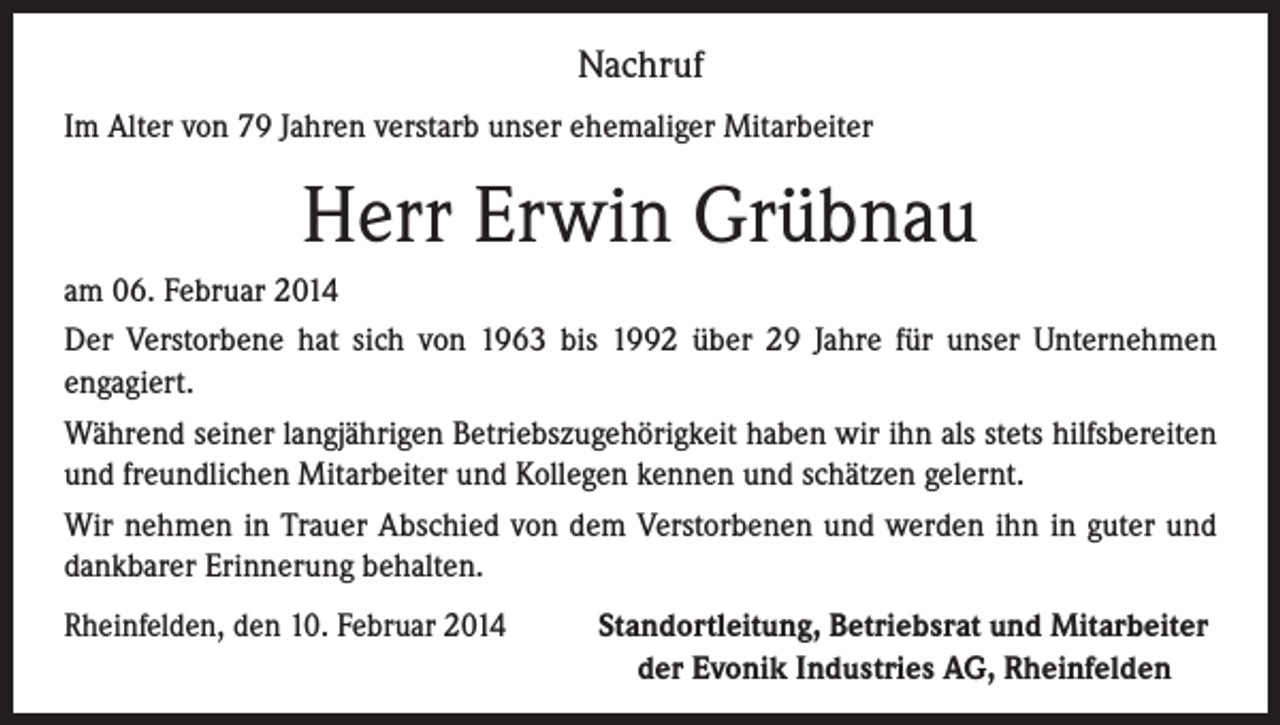 <p>Nachruf<br />Im Alter von 79 Jahren verstarb unser ehemaliger Mitarbeiter</p><p>Herr Erwin Grübnau<br />am 06. Februar 2014<br />Der Verstorbene hat sich von 1963 bis 1992 über 29 Jahre für unser Unternehmen<br />engagiert.<br />Während seiner langjährigen Betriebszugehörigkeit haben wir ihn als stets hilfsbereiten<br />und freundlichen Mitarbeiter und Kollegen kennen und schätzen gelernt.<br />Wir nehmen in Trauer Abschied von dem Verstorbenen und werden ihn in guter und<br />dankbarer Erinnerung behalten.<br />Rheinfelden, den 10. Februar 2014<br />Standortleitung, Betriebsrat und Mitarbeiter<br />der Evonik Industries AG, Rheinfelden</p>