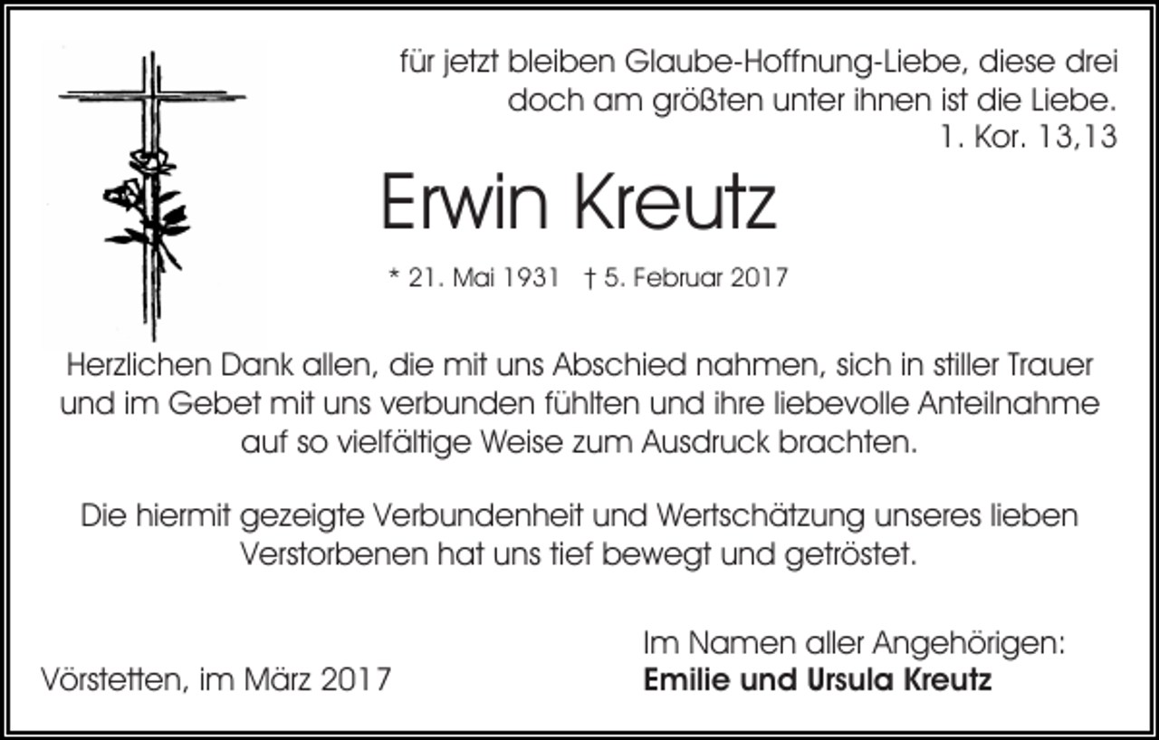 <p>für jetzt bleiben Glaube-Hoffnung-Liebe, diese drei<br />doch am größten unter ihnen ist die Liebe.<br />1. Kor. 13,13</p><p>Erwin Kreutz</p><p>* 21. Mai 1931 † 5. Februar 2017</p><p>Herzlichen Dank allen, die mit uns Abschied nahmen, sich in stiller Trauer<br />und im Gebet mit uns verbunden fühlten und ihre liebevolle Anteilnahme<br />auf so vielfältige Weise zum Ausdruck brachten.<br />Die hiermit gezeigte Verbundenheit und Wertschätzung unseres lieben<br />Verstorbenen hat uns tief bewegt und getröstet.</p><p>Vörstetten, im März 2017</p><p>Im Namen aller Angehörigen:<br />Emilie und Ursula Kreutz</p>