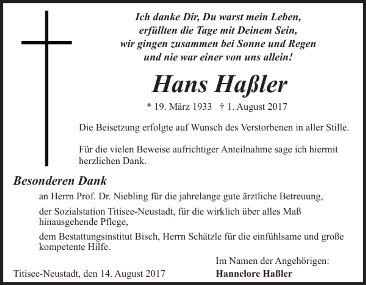 <p>Ich danke Dir, Du warst mein Leben,<br />erfüllten die Tage mit Deinem Sein,<br />wir gingen zusammen bei Sonne und Regen<br />und nie war einer von uns allein!</p><p>Hans Haßler<br />* 19. März 1933 † 1. August 2017<br />Die Beisetzung erfolgte auf Wunsch des Verstorbenen in aller Stille.<br />Für die vielen Beweise aufrichtiger Anteilnahme sage ich hiermit<br />herzlichen Dank.</p><p>Besonderen Dank<br />an Herrn Prof. Dr. Niebling für die jahrelange gute ärztliche Betreuung,<br />der Sozialstation Titisee-Neustadt, für die wirklich über alles Maß<br />hinausgehende Pflege,<br />dem Bestattungsinstitut Bisch, Herrn Schätzle für die einfühlsame und große<br />kompetente Hilfe.<br />Im Namen der Angehörigen:<br />Titisee-Neustadt, den 14. August 2017<br />Hannelore Haßler</p>
