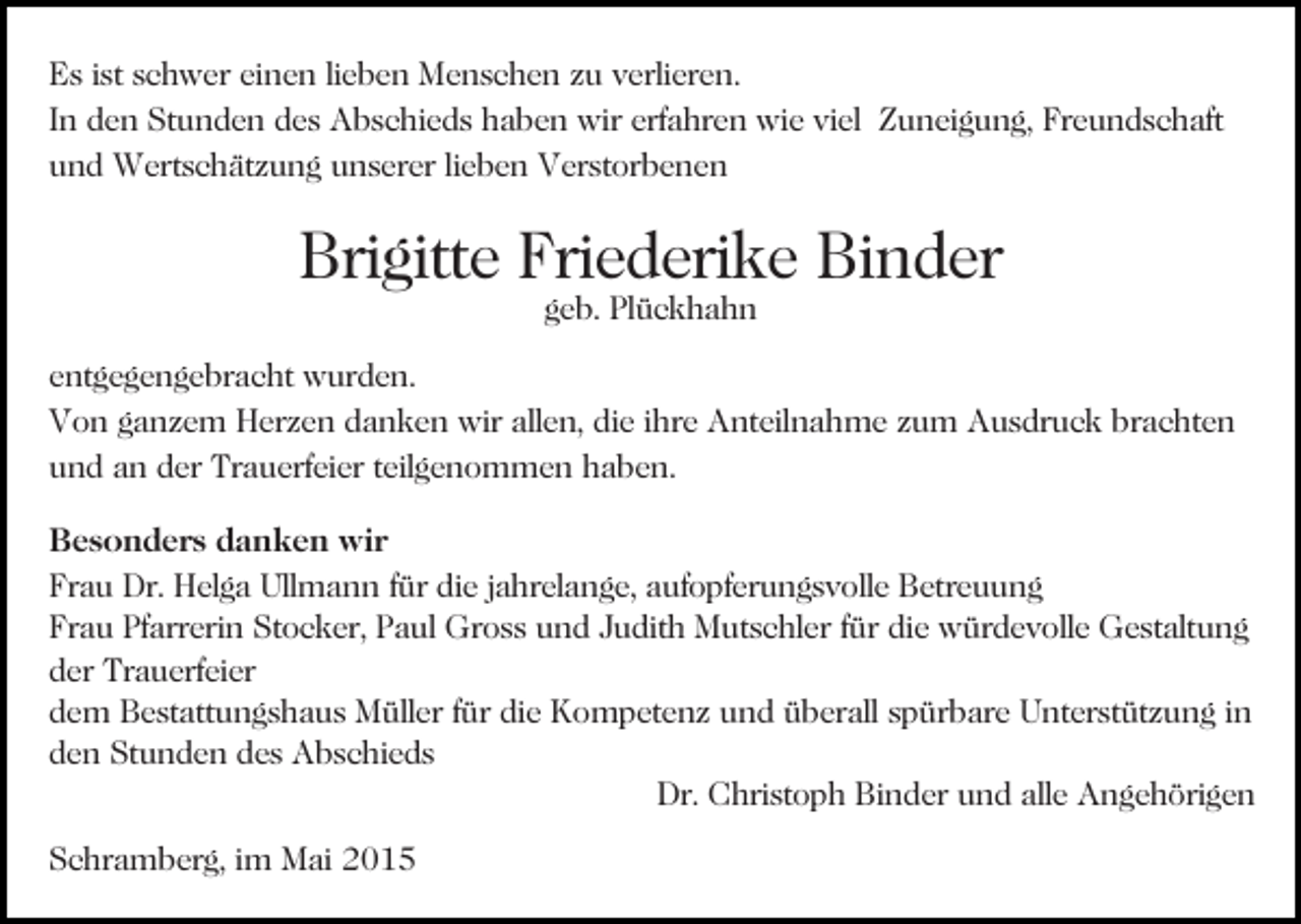 <p>Es ist schwer einen lieben Menschen zu verlieren.<br />In den Stunden des Abschieds haben wir erfahren wie viel Zuneigung, Freundschaft<br />und Wertschätzung unserer lieben Verstorbenen<br />Bild einfügen</p><p>Brigitte Friederike Binder<br />geb. Plückhahn</p><p>entgegengebracht wurden.<br />Von ganzem Herzen danken wir allen, die ihre Anteilnahme zum Ausdruck brachten<br />und an der Trauerfeier teilgenommen haben.<br />Besonders danken wir<br />Frau Dr. Helga Ullmann für die jahrelange, aufopferungsvolle Betreuung<br />Frau Pfarrerin Stocker, Paul Gross und Judith Mutschler für die würdevolle Gestaltung<br />der Trauerfeier<br />dem Bestattungshaus Müller für die Kompetenz und überall spürbare Unterstützung in<br />den Stunden des Abschieds<br />Dr. Christoph Binder und alle Angehörigen<br />Schramberg, im Mai 2015</p>